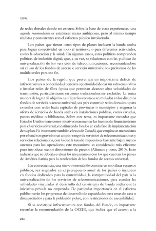CEPAL
234
de redes dorsales donde no existen. Sobre la base de estas experiencias, una
segunda recomendación es establecer metas ambiciosas, pero al mismo tiempo
realistas y consistentes con el esfuerzo público involucrado.
Los países que tienen otros tipos de planes incluyen la banda ancha
para lograr conectividad en todo el territorio, o para diferentes actividades,
como la educación y la salud. En algunos casos, estas políticas comprenden
políticas de inclusión digital, que, a su vez, se relacionan con las políticas de
universalización de los servicios de telecomunicaciones, recomendándose
así el uso de los fondos de acceso o servicio universal o los préstamos de las
multilaterales para ese fin.
Los países de la región que presentan un importante déficit de
infraestructura o conectividad tienen la oportunidad de dar un salto cualitativo
e instalar redes de fibra óptica que permitan alcanzar altas velocidades de
transmisión, particularmente en zonas tradicionalmente excluidas. La única
manera de lograr tal objetivo es utilizar los recursos acumulados en los distintos
fondos de servicio o acceso universal, sea para construir redes dorsales o para
extender esas redes hacia capitales de provincias o municipios y asegurar la
oferta de servicios de banda ancha en instalaciones públicas, como escuelas,
postas médicas o bibliotecas. Sobre este tema, es importante recordar que
Estados Unidos tiene como objetivo incrementar las fuentes de financiamiento
para el servicio universal, constituyendo fondos en cada fase de implementación
de su plan. Es interesante también el caso de Canadá, que emplea un mecanismo
por el cual son gravados un amplio rango de servicios de telecomunicaciones y
servicios relacionados, con lo que la tasa de impuesto es bastante baja y menos
onerosa para los operadores; este mecanismo es considerado más eficiente
pues introduce menos distorsiones de precios (Alleman y otros, 2010). Esto
indicaría que se debería evaluar los mecanismos con los que cuentan los países
de América Latina para la recolección de los fondos de acceso universal.
En consecuencia, una tercera recomendación consiste en movilizar recursos
públicos, sea asignados en el presupuesto anual de los países o incluidos
en fondos dedicados para la conectividad, la competitividad del país o la
universalización de los servicios de telecomunicaciones, para atender las
actividades vinculadas al desarrollo del ecosistema de banda ancha que la
iniciativa privada no emprenda. De particular importancia en el esfuerzo
público serán los programas de desarrollo de capacidades para amas de casa o
discapacitados y para la población pobre, con restricciones de asequibilidad.
Si se construye infraestructura con fondos del Estado, es importante
recordar la recomendación de la OCDE, que indica que el acceso a la
 