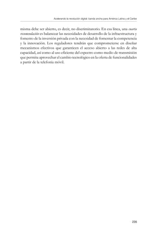 Acelerando la revolución digital: banda ancha para América Latina y el Caribe
235
misma debe ser abierto, es decir, no discriminatorio. En esa línea, una cuarta
recomendación es balancear las necesidades de desarrollo de la infraestructura y
fomento de la inversión privada con la necesidad de fomentar la competencia
y la innovación. Los reguladores tendrán que comprometerse en diseñar
mecanismos efectivos que garanticen el acceso abierto a las redes de alta
capacidad, así como al uso eficiente del espectro como medio de transmisión
que permita aprovechar el cambio tecnológico en la oferta de funcionalidades
a partir de la telefonía móvil.
 
