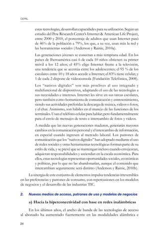 CEPAL
24
estas tecnologías, desarrollan capacidades para su utilización. Según un
estudio del Pew Research Center’s Internet  American Life Project,
entre 2000 y 2010, el porcentaje de adultos que usan Internet pasó
de 46% de la población a 79%, los que, a su vez, usan más la red y
las herramientas sociales (Anderson y Rainie, 2010a).
	 Las generaciones jóvenes se conectan a más temprana edad. En los
países de Iberoamérica casi 6 de cada 10 niños obtienen su primer
móvil a los 12 años; el 45% elige Internet frente a la televisión,
una tendencia que se acentúa entre los adolescentes; el 95 % de los
escolares entre 10 y 18 años accede a Internet; el 83% tiene celular; y
1 de cada 2 dispone de videoconsola (Fundación Telefónica, 2008).
	 Los “nativos digitales” son más proclives al uso integrado y
multifuncional de dispositivos, adaptando el uso de las tecnologías a
sus necesidades e intereses. Internet les sirve en sus tareas escolares,
pero también como herramienta de comunicación y entretenimiento,
siendo sus actividades preferidas la descarga de música, videos o fotos,
y el chat. Asimismo, son hábiles en el manejo de las funciones de los
terminales.Usanelteléfonocelularparahablar;perofundamentalmente
para el envío de mensajes de texto e intercambio de fotos y videos.
	 A medida que las nuevas generaciones maduren, generarán mayores
cambios en la comunicación personal y el intercambio de información,
en especial cuando ingresen al mercado laboral. Los patrones de
comunicación que los “nativos digitales” han adoptado mediante el uso
de redes sociales y otras herramientas tecnológicas forman parte de su
estilo de vida, y se prevé que se mantengan incluso cuando envejezcan,
adquieran responsabilidades y asciendan en la escala económica. Para
ellos, estas tecnologías representan oportunidades sociales, económicas
y políticas, por lo que no las abandonarían, aunque el contenido que
intercambian seguramente será distinto (Anderson y Rainie, 2010b).
La sinergia de este conjunto de elementos impulsa tendencias irreversibles
en las preferencias y patrones de consumo, con repercusiones en los modelos
de negocios y el desarrollo de las industrias TIC.
2.	 Nuevos medios de acceso, patrones de uso y modelos de negocios
a)	Hacia la hiperconectividad con base en redes inalámbricas
En los últimos años, el ancho de banda de las tecnologías de acceso
al abonado ha aumentado fuertemente en las modalidades alámbrica e
 