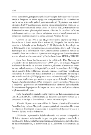 CEPAL
242
acceso comunitario, para promover la inclusión digital de los sectores de escasos
recursos. Luego en las metas, agrega que se espera duplicar las conexiones de
banda ancha, abarcando todo el territorio nacional. El gobierno que asumió
en marzo de 2010 cuenta con una agenda o programa digital en relación a los
temas de acceso universal y banda ancha. En julio de 2010, el Subsecretario de
Telecomunicaciones planteó públicamente el interés de coordinar esfuerzos
multilaterales en torno a un plan de trabajo que apunte a bajar los costos de las
conexiones internacionales de la banda ancha en América del Sur.
Colombia. La Ley 1341, o Ley TIC, no tiene como objetivo específico el
desarrollo de la banda ancha. En el artículo 69, Parágrafo 2 se hace la única
mención a la banda ancha: Parágrafo 2°. El Ministerio de Tecnologías de
la Información y las Comunicaciones, promocionará a través del Fondo de
Tecnologías de la Información y las Comunicaciones, durante el período de
transición al que hace referencia el presente artículo, proyectos de masificación de
accesos a banda ancha en estratos 1 y 2 sobre las redes de TPBCL y TPBCLE.
Costa Rica. Entre los lineamientos de política del Plan Nacional de
Desarrollo de las Telecomunicaciones 2009–2014, se incluye: Asegurar,
mediante el desarrollo de acciones inmediatas, el acceso a Internet de banda
ancha a todos los sectores de la población, a partir de un mínimo de 512 kbps
para la atención de las poblaciones ubicadas en zonas económica y socialmente
vulnerables, 4 Mbps como banda comercial, y el ofrecimiento de una súper
banda ancha simétrica (20 Mbps) y ultra banda ancha simétrica (100 Mbps) para
los sectores productivos que requieren mayor ancho de banda. Asimismo, la
Agenda Digital contenida en el Plan tiene como objetivo específico “Garantizar
la cobertura” que consiste en aumentar la conexión a Internet de banda ancha
de acuerdo con la propuesta de rangos de banda ancha en el primer año de
implementación del plan.
Cuba. En el análisis iniciado con la Empresa de Telecomunicaciones de
Cuba S. A (ETECSA) sobre las metas de desarrollo del nuevo período de la
concesión, se incluye el desarrollo de la banda ancha en el país.
Ecuador. El país cuenta con el Plan de Acceso y Servicio Universal en
Áreas Rurales y Urbano Marginales para un período de cinco años. Dentro de
los objetivos de este plan se encuentra el incremento de la conectividad y el
fomento del uso masivo de Internet.
El Salvador. La promoción de la banda ancha está ausente como política.
El único elemento relacionado es que este país impulsa, a través de la
coordinación de la Agenda Mesoamericana para la Integración de los Servicios
de Telecomunicaciones, la construcción de la Autopista Mesoamericana de
 