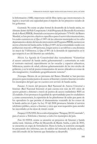 Acelerando la revolución digital: banda ancha para América Latina y el Caribe
243
la Información (AMI), importante red de fibra óptica que interconectará a la
región y reservará una capacidad para el impulso de los proyectos sociales de
los gobiernos.
Guatemala. No existe un plan formal de desarrollo de la banda ancha, no
obstante dentro del Sub-Componente 1.4 del Programa de Desarrollo Económico
desde lo Rural (PDER), financiado con recursos del préstamo 7374-GU del Banco
Mundial, se han previsto objetivos específicos para el sector telecomunicaciones,
los cuales consisten en: a) Que el 100% de las cabeceras municipales en los ocho
departamentos dentro del área de intervención del Programa PDER, cuenten con
acceso a Internet de banda ancha. b) Que el 100% de las comunidades rurales con
poblaciones mayores a 400 personas, tengan acceso a un teléfono a una distancia
no mayor de 5 kilómetros. c) Que el 90% de la demanda de capacitación en lo
que respecta al uso del Internet sea satisfecho.
México. La Agenda de Conectividad dice textualmente “Garantizar
el acceso universal de banda ancha gubernamental y comunitaria en todo
el territorio nacional, especialmente en las escuelas y espacios educativos,
bibliotecas, centros de salud, oficinas gubernamentales de los tres niveles de
gobierno, y en la red de puntos comunitarios de acceso ubicados en zonas de
alta marginación y localidades geográficamente remotas”.
Nicaragua. Dentro de un préstamo del Banco Mundial se han previsto
proyectos para instalar puntos de acceso al Internet y centros Internet en todos
los municipios del país que no cuenten con servicio de banda ancha.
Panamá. A través del proyecto Red Nacional de Acceso Universal a
Internet (Red Nacional Internet) el país cuenta con más de 651 sitios de
acceso gratuito a Internet a través de puntos de acceso inalámbrico WiFi en
22 ciudades. Esto promueve la igualdad de oportunidades para los ciudadanos
y, como consecuencia, la expansión de las plataformas de redes por parte de
los operadores lo que permite el abaratamiento sostenido de los costos de
la banda ancha en el país. La Ley 59 del 2008 promueve brindar el servicio
telefónico público, acceso a Internet y otros que sean requeridos para atender
las necesidades en las áreas de interés social.
Paraguay.CONATELllevaacaboelprograma“Paraguay2013Conectado”,
para el acceso a Telefonía e Internet a todos los municipios del país.
Perú. El FITEL centra su atención en proyectos de Internet y banda
ancha rural. Además, el Plan de Desarrollo de Banda Ancha, a julio de 2010,
se encuentra en etapa de formulación. Hasta la fecha, la comisión encargada
ha presentado dos informes, uno de análisis del mercado de banda ancha, y
otro del estudio de las barreras que limitarían su desarrollo.
 
