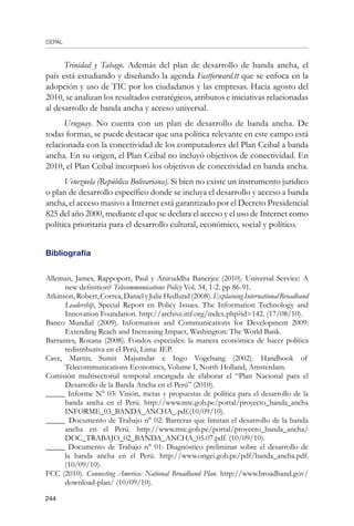 CEPAL
244
Trinidad y Tabago. Además del plan de desarrollo de banda ancha, el
país está estudiando y diseñando la agenda Fastforward.tt que se enfoca en la
adopción y uso de TIC por los ciudadanos y las empresas. Hacia agosto del
2010, se analizan los resultados estratégicos, atributos e iniciativas relacionadas
al desarrollo de banda ancha y acceso universal.
Uruguay. No cuenta con un plan de desarrollo de banda ancha. De
todas formas, se puede destacar que una política relevante en este campo está
relacionada con la conectividad de los computadores del Plan Ceibal a banda
ancha. En su origen, el Plan Ceibal no incluyó objetivos de conectividad. En
2010, el Plan Ceibal incorporó los objetivos de conectividad en banda ancha.
Venezuela (República Bolivariana). Si bien no existe un instrumento jurídico
o plan de desarrollo específico donde se incluya el desarrollo y acceso a banda
ancha, el acceso masivo a Internet está garantizado por el Decreto Presidencial
825 del año 2000, mediante el que se declara el acceso y el uso de Internet como
política prioritaria para el desarrollo cultural, económico, social y político.
Bibliografía
Alleman, James, Rappoport, Paul y Aniruddha Banerjee (2010). Universal Service: A
new definition? Telecommunications Policy Vol. 34, 1-2. pp 86-91.
Atkinson,Robert,Correa,DanielyJulieHedlund(2008).ExplainingInternationalBroadband
Leadership, Special Report en Policy Issues. The Information Technology and
Innovation Foundation. http://archive.itif.org/index.php?id=142. (17/08/10).
Banco Mundial (2009). Information and Communications for Development 2009:
Extending Reach and Increasing Impact, Washington: The World Bank.
Barrantes, Roxana (2008). Fondos especiales: la manera económica de hacer política
redistributiva en el Perú, Lima: IEP.
Cave, Martin; Sumit Majumdar e Ingo Vogelsang (2002). Handbook of
Telecommunications Economics, Volume I, North Holland, Amsterdam.
Comisión multisectorial temporal encargada de elaborar el “Plan Nacional para el
Desarrollo de la Banda Ancha en el Perú” (2010).
_____ Informe N° 03: Visión, metas y propuestas de política para el desarrollo de la
banda ancha en el Perú. http://www.mtc.gob.pe/portal/proyecto_banda_ancha
INFORME_03_BANDA_ANCHA_.pdf.(10/09/10).
_____ Documento de Trabajo n° 02: Barreras que limitan el desarrollo de la banda
ancha en el Perú. http://www.mtc.gob.pe/portal/proyecto_banda_ancha/
DOC_TRABAJO_02_BANDA_ANCHA_05.07.pdf. (10/09/10).
_____ Documento de Trabajo n° 01: Diagnóstico preliminar sobre el desarrollo de
la banda ancha en el Perú. http://www.ongei.gob.pe/pdf/banda_ancha.pdf.
(10/09/10).
FCC (2010). Connecting America: National Broadband Plan. http://www.broadband.gov/
download-plan/ (10/09/10).
 