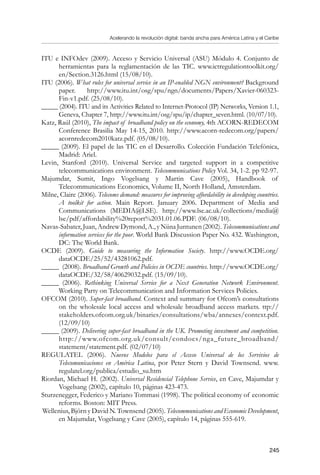 Acelerando la revolución digital: banda ancha para América Latina y el Caribe
245
ITU e INFOdev (2009). Acceso y Servicio Universal (ASU) Módulo 4. Conjunto de
herramientas para la reglamentación de las TIC. www.ictregulationtoolkit.org/
en/Section.3126.html (15/08/10).
ITU (2006). What rules for universal service in an IP-enabled NGN environment? Background
paper. http://www.itu.int/osg/spu/ngn/documents/Papers/Xavier-060323-
Fin-v1.pdf. (25/08/10).
_____ (2004). ITU and its Activities Related to Internet-Protocol (IP) Networks, Version 1.1,
Geneva, Chapter 7, http://www.itu.int/osg/spu/ip/chapter_seven.html. (10/07/10).
Katz, Raúl (2010), The impact of broadband policy on the economy, 4th ACORN-REDECOM
Conference Brasilia May 14-15, 2010. http://www.acorn-redecom.org/papers/
acornredecom2010katz.pdf. (05/08/10).
_____ (2009). El papel de las TIC en el Desarrollo. Colección Fundación Telefónica,
Madrid: Ariel.
Levin, Stanford (2010). Universal Service and targeted support in a competitive
telecommunications environment. Telecommunications Policy Vol. 34, 1-2. pp 92-97.
Majumdar, Sumit, Ingo Vogelsang y Martin Cave (2005), Handbook of
Telecommunications Economics, Volume II, North Holland, Amsterdam.
Milne, Claire (2006). Telecoms demand: measures for improving affordability in developing countries.
A toolkit for action. Main Report. January 2006. Department of Media and
Communications (MEDIA@LSE). http://www.lse.ac.uk/collections/media@
lse/pdf/affordability%20report%2031.01.06.PDF. (06/08/10).
Navas-Sabater,Juan,AndrewDymond,A.,yNiinaJuntunen(2002).Telecommunicationsand
information services for the poor. World Bank Discussion Paper No. 432. Washington,
DC: The World Bank.
OCDE (2009). Guide to measuring the Information Society. http://www.OCDE.org/
dataOCDE/25/52/43281062.pdf.
_____ (2008). Broadband Growth and Policies in OCDE countries. http://www.OCDE.org/
dataOCDE/32/58/40629032.pdf. (15/09/10).
_____ (2006). Rethinking Universal Service for a Next Generation Network Environment.
Working Party on Telecommunication and Information Services Policies.
OFCOM (2010). Super-fast broadband. Context and summary for Ofcom’s consultations
on the wholesale local access and wholesale broadband access markets. ttp://
stakeholders.ofcom.org.uk/binaries/consultations/wba/annexes/context.pdf.
(12/09/10)
_____ (2009). Delivering super-fast broadband in the UK. Promoting investment and competition.
http://www.ofcom.org.uk/consult/condocs/nga_future_broadband/
statement/statement.pdf. (02/07/10)
REGULATEL (2006). Nuevos Modelos para el Acceso Universal de los Servivios de
Telecomunicaciones en América Latina, por Peter Stern y David Townsend. www.
regulatel.org/publica/estudio_su.htm
Riordan, Michael H. (2002). Universal Residencial Telephone Service, en Cave, Majumdar y
Vogelsang (2002), capítulo 10, páginas 423-473.
Sturzenegger, Federico y Mariano Tommasi (1998). The political economy of economic
reforms. Boston: MIT Press.
Wellenius, Björn y David N. Townsend (2005). Telecommunications and Economic Development,
en Majumdar, Vogelsang y Cave (2005), capítulo 14, páginas 555-619.
 