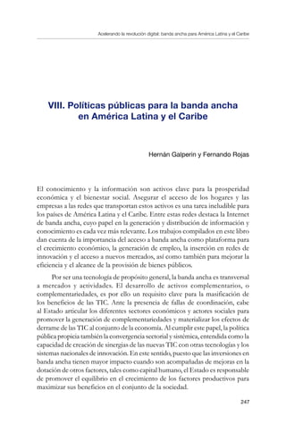 Acelerando la revolución digital: banda ancha para América Latina y el Caribe
247
VIII. Políticas públicas para la banda ancha     
en América Latina y el Caribe
Hernán Galperin y Fernando Rojas
El conocimiento y la información son activos clave para la prosperidad
económica y el bienestar social. Asegurar el acceso de los hogares y las
empresas a las redes que transportan estos activos es una tarea ineludible para
los países de América Latina y el Caribe. Entre estas redes destaca la Internet
de banda ancha, cuyo papel en la generación y distribución de información y
conocimiento es cada vez más relevante. Los trabajos compilados en este libro
dan cuenta de la importancia del acceso a banda ancha como plataforma para
el crecimiento económico, la generación de empleo, la inserción en redes de
innovación y el acceso a nuevos mercados, así como también para mejorar la
eficiencia y el alcance de la provisión de bienes públicos.
Por ser una tecnología de propósito general, la banda ancha es transversal
a mercados y actividades. El desarrollo de activos complementarios, o
complementariedades, es por ello un requisito clave para la masificación de
los beneficios de las TIC. Ante la presencia de fallas de coordinación, cabe
al Estado articular los diferentes sectores económicos y actores sociales para
promover la generación de complementariedades y materializar los efectos de
derrame de las TIC al conjunto de la economía. Al cumplir este papel, la política
pública propicia también la convergencia sectorial y sistémica, entendida como la
capacidad de creación de sinergias de las nuevas TIC con otras tecnologías y los
sistemas nacionales de innovación. En este sentido, puesto que las inversiones en
banda ancha tienen mayor impacto cuando son acompañadas de mejoras en la
dotación de otros factores, tales como capital humano, el Estado es responsable
de promover el equilibrio en el crecimiento de los factores productivos para
maximizar sus beneficios en el conjunto de la sociedad.
 