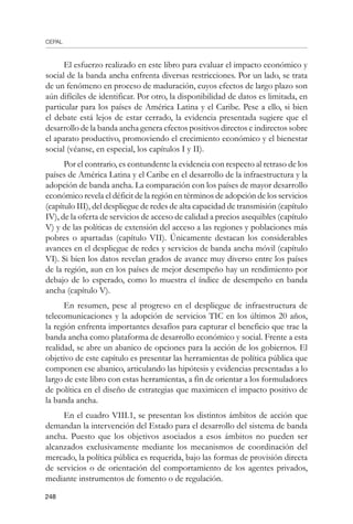 CEPAL
248
El esfuerzo realizado en este libro para evaluar el impacto económico y
social de la banda ancha enfrenta diversas restricciones. Por un lado, se trata
de un fenómeno en proceso de maduración, cuyos efectos de largo plazo son
aún difíciles de identificar. Por otro, la disponibilidad de datos es limitada, en
particular para los países de América Latina y el Caribe. Pese a ello, si bien
el debate está lejos de estar cerrado, la evidencia presentada sugiere que el
desarrollo de la banda ancha genera efectos positivos directos e indirectos sobre
el aparato productivo, promoviendo el crecimiento económico y el bienestar
social (véanse, en especial, los capítulos I y II).
Por el contrario, es contundente la evidencia con respecto al retraso de los
países de América Latina y el Caribe en el desarrollo de la infraestructura y la
adopción de banda ancha. La comparación con los países de mayor desarrollo
económico revela el déficit de la región en términos de adopción de los servicios
(capítulo III), del despliegue de redes de alta capacidad de transmisión (capítulo
IV), de la oferta de servicios de acceso de calidad a precios asequibles (capítulo
V) y de las políticas de extensión del acceso a las regiones y poblaciones más
pobres o apartadas (capítulo VII). Únicamente destacan los considerables
avances en el despliegue de redes y servicios de banda ancha móvil (capítulo
VI). Si bien los datos revelan grados de avance muy diverso entre los países
de la región, aun en los países de mejor desempeño hay un rendimiento por
debajo de lo esperado, como lo muestra el índice de desempeño en banda
ancha (capítulo V).
En resumen, pese al progreso en el despliegue de infraestructura de
telecomunicaciones y la adopción de servicios TIC en los últimos 20 años,
la región enfrenta importantes desafíos para capturar el beneficio que trae la
banda ancha como plataforma de desarrollo económico y social. Frente a esta
realidad, se abre un abanico de opciones para la acción de los gobiernos. El
objetivo de este capítulo es presentar las herramientas de política pública que
componen ese abanico, articulando las hipótesis y evidencias presentadas a lo
largo de este libro con estas herramientas, a fin de orientar a los formuladores
de política en el diseño de estrategias que maximicen el impacto positivo de
la banda ancha.
En el cuadro VIII.1, se presentan los distintos ámbitos de acción que
demandan la intervención del Estado para el desarrollo del sistema de banda
ancha. Puesto que los objetivos asociados a esos ámbitos no pueden ser
alcanzados exclusivamente mediante los mecanismos de coordinación del
mercado, la política pública es requerida, bajo las formas de provisión directa
de servicios o de orientación del comportamiento de los agentes privados,
mediante instrumentos de fomento o de regulación.
 
