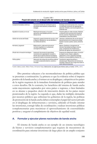 Acelerando la revolución digital: banda ancha para América Latina y el Caribe
249
Cuadro VIII.1
Papel del estado en el desarrollo del sistema de banda ancha
Ámbitos Objetivos Herramientas
Complementariedades sistémicas Corrección de fallas de coordinación para la
articulación entre sectores y el desarrollo de
sinergias.
Estrategia nacional de banda ancha. Incentivos
a la demanda y promoción de capacidad de
absorción. Fomento a servicios de gobierno-e y
contenido local.
Equidad en el acceso y en el uso Masificación del acceso y el uso para
aprovechar externalidades positivas, entre ellas
efectos de red.
Inversión pública en redes troncales. Rediseño
y utilización de los recursos de los fondos de
servicio universal. Programas de compra de
computadores y de acceso público.
Gestión de recursos del Estado Asignación y gestión eficiente de recursos, como
el espectro radioeléctrico, las servidumbres y
los nombres de dominio.
Liberación y flexibilización del uso de espectro.
Aprovechamiento de la infraestructura estatal.
Facilitar el acceso a postes, ductos y derechos
de vía.
Normativa y regulación Modernización y adecuación del entorno
normativo-regulatorio a un ambiente de
convergencia tecnológica.
Agilizar y flexibilizar el otorgamiento de
licencias. Neutralidad tecnológica (licencia
única). Compartición de infraestructura.
Definición del régimen de interconexión IP.
Difusión de la innovación tecnológica Aceleración de procesos de aprendizaje,
incremento de la capacidad de innovación y
difusión de las mejores prácticas tecnológicas
para permitir saltos en el proceso de desarrollo.
Programas de alfabetización digital y formación
de capital humano. Apoyo a adopción y
capacitación a micro y pequeñas empresas.
Fomento a vínculos academia-industria TIC.
Política pública Adecuación del enfoque de las políticas públicas
a un entorno altamente dinámico, evolutivo e
innovador.
Coordinación regional de políticas y
estandarización. Mecanismos de monitoreo de
resultados. Reducción de la carga fiscal sobre el
sector telecomunicaciones.
Fuente: Valeria Jordán, Wilson Peres y Fernando Rojas, Banda ancha: una urgencia para América Latina y el Caribe, CEPAL, 2010.
Dos premisas subyacen a las recomendaciones de política pública que
se presentan a continuación. La primera es que la evidencia sobre el impacto
positivo de la banda ancha y el retraso en su despliegue y adopción en los países
de la región requieren de la inmediata formulación de políticas para atender
a estos desafíos. De lo contrario, los beneficios del sistema de banda ancha
serán mayormente capturados por otros países o regiones, o bien limitados
en su alcance a pequeños clusters de innovación dentro de los países mejor
posicionados de la región. La segunda es que, dadas las múltiples demandas
por recursos públicos que enfrentan los gobiernos de la región, las políticas
de promoción de la banda ancha deben contemplar el papel del sector privado
en el despliegue de infraestructura y servicios, cabiendo al Estado orientar
las inversiones, corregir fallas de coordinación y realizar inversiones públicas
complementarias para maximizar el aprovechamiento de externalidades
positivas y asegurar el cumplimiento de objetivos de equidad social.
A. 	 Formular y ejecutar planes nacionales de banda ancha
El sistema de banda ancha es un ejemplo de un sistema tecnológico
de bienes y servicios complementarios que requiere de mecanismos de
coordinación para orientar inversiones de largo plazo de un amplio conjunto
 