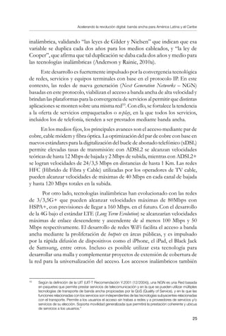 Acelerando la revolución digital: banda ancha para América Latina y el Caribe
25
inalámbrica, validando “las leyes de Gilder y Nielsen” que indican que esa
variable se duplica cada dos años para los medios cableados, y “la ley de
Cooper”, que afirma que tal duplicación se daba cada dos años y medio para
las tecnologías inalámbricas (Anderson y Rainie, 2010a).
Este desarrollo es fuertemente impulsado por la convergencia tecnológica
de redes, servicios y equipos terminales con base en el protocolo IP. En este
contexto, las redes de nueva generación (Next Generation Networks – NGN)
basadas en este protocolo, viabilizan el acceso a banda ancha de alta velocidad y
brindan las plataformas para la convergencia de servicios al permitir que distintas
aplicaciones se monten sobre una misma red10
. Con ello, se fortalece la tendencia
a la oferta de servicios empaquetados o n-play, en la que todos los servicios,
incluidos los de telefonía, tienden a ser prestados mediante banda ancha.
En los medios fijos, los principales avances son el acceso mediante par de
cobre, cable módem y fibra óptica. La optimización del par de cobre con base en
nuevos estándares para la digitalización del bucle de abonado telefónico (xDSL)
permite elevadas tasas de transmisión: con ADSL2 se alcanzan velocidades
teóricas de hasta 12 Mbps de bajada y 2 Mbps de subida, mientras con ADSL2+
se logran velocidades de 24/3,5 Mbps en distancias de hasta 1 Km. Las redes
HFC (Híbrido de Fibra y Cable) utilizadas por los operadores de TV cable,
pueden alcanzar velocidades de máximas de 40 Mbps en cada canal de bajada
y hasta 120 Mbps totales en la subida.
Por otro lado, tecnologías inalámbricas han evolucionado con las redes
de 3/3,5G+ que pueden alcanzar velocidades máximas de 80Mbps con
HSPA+, con previsiones de llegar a 160 Mbps. en el futuro. Con el desarrollo
de la 4G bajo el estándar LTE (Long Term Evolution) se alcanzarían velocidades
máximas de enlace descendente y ascendente de al menos 100 Mbps y 50
Mbps respectivamente. El desarrollo de redes WiFi facilita el acceso a banda
ancha mediante la proliferación de hotpots en áreas públicas, y es impulsado
por la rápida difusión de dispositivos como el iPhone, el iPad, el Black Jack
de Samsung, entre otros. Incluso es posible utilizar esta tecnología para
desarrollar una malla y complementar proyectos de extensión de cobertura de
la red para la universalización del acceso. Los accesos inalámbricos también
10	
Según la definición de la UIT (UIT-T Recomendación Y.2001 (12/2004)), una NGN es una Red basada
en paquetes que permite prestar servicios de telecomunicación y en la que se pueden utilizar múltiples
tecnologías de transporte de banda ancha propiciadas por la QoS (Quality of Service), y en la que las
funciones relacionadas con los servicios son independientes de las tecnologías subyacentes relacionadas
con el transporte. Permite a los usuarios el acceso sin trabas a redes y a proveedores de servicios y/o
servicios de su elección. Soporta movilidad generalizada que permitirá la prestación coherente y ubicua
de servicios a los usuarios.”
 