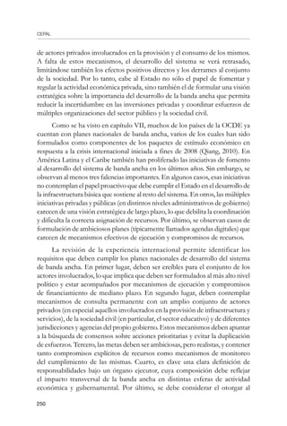 CEPAL
250
de actores privados involucrados en la provisión y el consumo de los mismos.
A falta de estos mecanismos, el desarrollo del sistema se verá retrasado,
limitándose también los efectos positivos directos y los derrames al conjunto
de la sociedad. Por lo tanto, cabe al Estado no sólo el papel de fomentar y
regular la actividad económica privada, sino también el de formular una visión
estratégica sobre la importancia del desarrollo de la banda ancha que permita
reducir la incertidumbre en las inversiones privadas y coordinar esfuerzos de
múltiples organizaciones del sector público y la sociedad civil.
Como se ha visto en capítulo VII, muchos de los países de la OCDE ya
cuentan con planes nacionales de banda ancha, varios de los cuales han sido
formulados como componentes de los paquetes de estímulo económico en
respuesta a la crisis internacional iniciada a fines de 2008 (Qiang, 2010). En
América Latina y el Caribe también han proliferado las iniciativas de fomento
al desarrollo del sistema de banda ancha en los últimos años. Sin embargo, se
observan al menos tres falencias importantes. En algunos casos, esas iniciativas
no contemplan el papel proactivo que debe cumplir el Estado en el desarrollo de
la infraestructura básica que sostiene al resto del sistema. En otros, las múltiples
iniciativas privadas y públicas (en distintos niveles administrativos de gobierno)
carecen de una visión estratégica de largo plazo, lo que debilita la coordinación
y dificulta la correcta asignación de recursos. Por último, se observan casos de
formulación de ambiciosos planes (típicamente llamados agendas digitales) que
carecen de mecanismos efectivos de ejecución y compromisos de recursos.
La revisión de la experiencia internacional permite identificar los
requisitos que deben cumplir los planes nacionales de desarrollo del sistema
de banda ancha. En primer lugar, deben ser creíbles para el conjunto de los
actores involucrados, lo que implica que deben ser formulados al más alto nivel
político y estar acompañados por mecanismos de ejecución y compromisos
de financiamiento de mediano plazo. En segundo lugar, deben contemplar
mecanismos de consulta permanente con un amplio conjunto de actores
privados (en especial aquellos involucrados en la provisión de infraestructura y
servicios), de la sociedad civil (en particular, el sector educativo) y de diferentes
jurisdicciones y agencias del propio gobierno. Estos mecanismos deben apuntar
a la búsqueda de consensos sobre acciones prioritarias y evitar la duplicación
de esfuerzos. Tercero, las metas deben ser ambiciosas, pero realistas, y contener
tanto compromisos explícitos de recursos como mecanismos de monitoreo
del cumplimiento de las mismas. Cuarto, es clave una clara definición de
responsabilidades bajo un órgano ejecutor, cuya composición debe reflejar
el impacto transversal de la banda ancha en distintas esferas de actividad
económica y gubernamental. Por último, se debe considerar el otorgar al
 