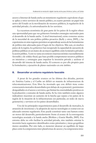 Acelerando la revolución digital: banda ancha para América Latina y el Caribe
251
acceso a Internet de banda ancha un tratamiento regulatorio equivalente al que
se aplica a otros servicios de interés público, en cuanto permite un papel más
activo del Estado en la movilización de recursos públicos, la regulación de la
actividad privada y la universalización de los servicios.
La coyuntura económica de gran parte de los países de la región ofrece
una oportunidad para que sus gobiernos formulen estrategias nacionales para
el desarrollo de la banda ancha. A nivel internacional, existe consenso acerca
de la necesidad de una política pública proactiva (Kelly y otros, 2009), y las
experienciasenotrasregionespermitenunaprendizajeacercadelasherramientas
de política más adecuadas para el logro de los objetivos. Más aun, en muchos
países de la región, los gobiernos han recuperado la capacidad de ejecución de
políticas públicas en un marco de un mayor equilibrio entre la iniciativa privada y
la acción pública. A esto se suma un contexto macroeconómico razonablemente
favorable y de solidez fiscal, que hace posible comprometer recursos públicos
en iniciativas y estrategias para impulsar la inversión privada y acelerar el
desarrollo del sistema de banda ancha. El contexto es por ello propicio para
la formulación y ejecución de planes nacionales en este ámbito.
B. 	 Desarrollar un entorno regulatorio favorable
A pesar de los grandes avances en las últimas dos décadas, persiste
en América Latina y el Caribe un déficit en materia de infraestructura de
telecomunicaciones. Este libro ha mostrado que este déficit tiene como
consecuencia mercados desarrollados por debajo de su potencial y persistentes
desigualdades en el acceso a servicios, que limitan las externalidades positivas en
la producción y consumo de banda ancha. Se ha visto también como algunos
indicadores muestran un aumento de la brecha que separa a los países de la
región de la situación de la infraestructura (en particular, en redes de nueva
generación) y servicios en los países desarrollados.
Uno de los principales requerimientos para el desarrollo de mercados, la
atracción de inversiones y la adopción de nuevas tecnologías es contar con un
adecuado entorno regulatorio. Este puede constituir tanto una barrera como
un motor del desarrollo, particularmente frente al avance de la convergencia
tecnológica asociada a la banda ancha (Wohlers y García Murillo, 2009). Ese
entorno debe no sólo facilitar la actividad privada, sino también orientar la
inversión hacia segmentos identificados como prioritarios y áreas geográficas
menos atendidas. Por otro lado, es menester alcanzar un equilibrio de largo
plazo entre la competencia inter-plataformas de acceso y la competencia intra-
 