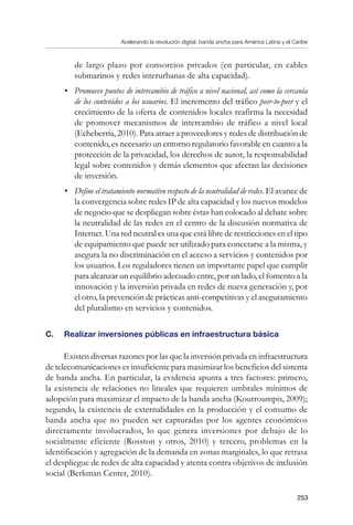 Acelerando la revolución digital: banda ancha para América Latina y el Caribe
253
de largo plazo por consorcios privados (en particular, en cables
submarinos y redes interurbanas de alta capacidad).
•	 Promueve puntos de intercambio de tráfico a nivel nacional, así como la cercanía
de los contenidos a los usuarios. El incremento del tráfico peer-to-peer y el
crecimiento de la oferta de contenidos locales reafirma la necesidad
de promover mecanismos de intercambio de tráfico a nivel local
(Echeberría, 2010). Para atraer a proveedores y redes de distribución de
contenido, es necesario un entorno regulatorio favorable en cuanto a la
protección de la privacidad, los derechos de autor, la responsabilidad
legal sobre contenidos y demás elementos que afectan las decisiones
de inversión.
•	 Define el tratamiento normativo respecto de la neutralidad de redes. El avance de
la convergencia sobre redes IP de alta capacidad y los nuevos modelos
de negocio que se despliegan sobre éstas han colocado al debate sobre
la neutralidad de las redes en el centro de la discusión normativa de
Internet. Una red neutral es una que está libre de restricciones en el tipo
de equipamiento que puede ser utilizado para conectarse a la misma, y
asegura la no discriminación en el acceso a servicios y contenidos por
los usuarios. Los reguladores tienen un importante papel que cumplir
para alcanzar un equilibrio adecuado entre, por un lado, el fomento a la
innovación y la inversión privada en redes de nueva generación y, por
el otro, la prevención de prácticas anti-competitivas y el aseguramiento
del pluralismo en servicios y contenidos.
C. 	 Realizar inversiones públicas en infraestructura básica
Existen diversas razones por las que la inversión privada en infraestructura
de telecomunicaciones es insuficiente para maximizar los beneficios del sistema
de banda ancha. En particular, la evidencia apunta a tres factores: primero,
la existencia de relaciones no lineales que requieren umbrales mínimos de
adopción para maximizar el impacto de la banda ancha (Koutroumpis, 2009);
segundo, la existencia de externalidades en la producción y el consumo de
banda ancha que no pueden ser capturadas por los agentes económicos
directamente involucrados, lo que genera inversiones por debajo de lo
socialmente eficiente (Rosston y otros, 2010) y tercero, problemas en la
identificación y agregación de la demanda en zonas marginales, lo que retrasa
el despliegue de redes de alta capacidad y atenta contra objetivos de inclusión
social (Berkman Center, 2010).
 