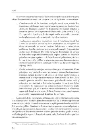 CEPAL
254
Elconsensoapuntaalanecesidaddeinversionespúblicaseninfraestructura
básica de telecomunicaciones que cumplan con las siguientes características:
•	 Complementación de las inversiones realizadas por el sector privado. Las
inversiones públicas en redes interurbanas de transporte de datos bajo
el modelo de acceso abierto y no discriminatorio pueden impulsar la
inversión privada en el segmento de última milla (Kim y otros, 2010).
En especial, el despliegue de fibra óptica debe ser tenido en cuenta
en los planes nacionales y regionales de infraestructura.
•	 Focalización en segmentos no competitivos y zonas de rentabilidad privada baja
o nula. La inversión estatal en redes alternativas de transporte de
datos ha mostrado ser una herramienta útil frente a la existencia de
cuellos de botella en ciertos segmentos del mercado (en particular,
en las redes troncales). Por otra parte, las dificultades en agregar
la demanda y capturar externalidades implica déficits de inversión
privada en regiones pobres o de baja densidad poblacional, frente a
lo cual la inversión pública se presenta como una herramienta para
destrabar esas inversiones y atender objetivos de desarrollo regional
(Qiang, 2010).
•	 Gestión de la red bajo principios de acceso abierto y no discriminatorio. Estos
principios son particularmente importantes cuando las inversiones
públicas buscan promover el acceso en zonas desfavorecidas e
incrementar la competencia entre redes de transporte de datos. Este
modelo permite movilizar inversiones privadas de última milla y
minimizar los efectos de la distorsión de precios. En particular, deben
considerarse las necesidades de infraestructura de transporte digital
interurbano ya que, en la medida en que se incrementa el número de
accesos de banda ancha, el uso de las redes aumentará, resultando en
congestión y degradación de la calidad del servicio.
La revisión de las experiencias en la región y a nivel internacional permite
identificar diversos modelos para el financiamiento de la inversión pública en
infraestructura básica. Hasta el momento, en la región predominan las iniciativas
de inversión pública directa en redes troncales, sea con recursos del gobierno
central o, en algunos casos, de gobiernos locales. Son particularmente escasas
las experiencias de cofinanciamiento público-privado, modelo que ha arrojado
resultados positivos para el financiamiento de redes de datos de alta capacidad
en otras regiones
.
	
Véase en particular las experiencias en los países nórdicos y el este de Asia en Kim y otros (2010).
 