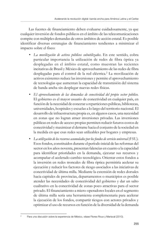 Acelerando la revolución digital: banda ancha para América Latina y el Caribe
255
Las fuentes de financiamiento deben evaluarse cuidadosamente, ya que
cualquier inversión de fondos públicos en el ámbito de las telecomunicaciones
compite con múltiples demandas de otros ámbitos de acción estatal. Es posible
identificar diversas estrategias de financiamiento tendientes a minimizar el
impacto sobre el fisco:
•	 La movilización de activos públicos subutilizados. En este sentido, cobra
particular importancia la utilización de redes de fibra óptica ya
desplegadas en el ámbito estatal, como muestran las recientes
incitativas de Brasil y México de aprovechamiento de las redes de fibra
desplegadas para el control de la red eléctrica.
La movilización de
activos existentes reduce las inversiones y permite el aprovechamiento
de tecnologías que aumentan la capacidad de transmisión del sistema
de banda ancha sin desplegar nuevas redes físicas.
•	 El aprovechamiento de las demandas de conectividad del propio sector público.
El gobierno es el mayor usuario de conectividad en cualquier país, en
función de la necesidad de conectar a reparticiones públicas, bibliotecas,
universidades, hospitales y escuelas a lo largo del territorio nacional. El
desarrollo de infraestructura propia es, en algunos casos, una necesidad
en zonas que no logran atraer inversiones privadas. Las inversiones
públicas en redes de acceso propias permiten reducir futuros costos de
conectividad y maximizar el derrame hacia el conjunto de la sociedad en
la medida en que esas redes sean utilizables por hogares y empresas.
•	 La utilización de los recursos acumulados por los fondos de servicio universal (FSU).
Esos fondos, constituidos durante el período inicial de las reformas del
sector en los años noventa, presentan falencias en cuanto a la capacidad
para identificar prioridades en la demanda, ejecutar sus recursos y
acompañar el acelerado cambio tecnológico. Orientar estos fondos a
la inversión en redes troncales de fibra óptica permitiría acelerar su
ejecución y reducir los factores de riesgo asociados a las iniciativas de
conectividad de última milla. Mediante la extensión de redes dorsales
hacia capitales de provincias, departamentos o municipios es posible
atender las necesidades de conectividad del gobierno y dar un salto
cualitativo en la conectividad de zonas poco atractivas para el sector
privado. El financiamiento a micro-operadores locales en el segmento
de última milla sería una herramienta complementaria para acelerar
la ejecución de los fondos, compartir riesgos con actores privados y
optimizar el uso de recursos en función de la diversidad de la demanda
	
Para una discusión sobre la experiencia de México, véase Flores-Roux y Mariscal (2010).
 