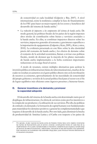 CEPAL
256
de conectividad en cada localidad (Galperin y Bar, 2007). A nivel
internacional, existe la tendencia a ampliar la base de financiamiento
de los FSU para hacer un mejor reparto de los costos y beneficios del
desarrollo del sistema de banda ancha.
•	 La reducción de impuestos a los componentes del sistema de banda ancha. De
modo general, las políticas fiscales de los países de la región imponen
altos niveles de contribución sobre bienes y servicios asociados a
la banda ancha. En ellas, se combinan impuestos directos sobre los
servicios, impuestos generales al consumo y gravámenes específicos a
la importación de equipamiento (Galperin y Katz, 2009, y Katz y otros,
2010). La evidencia presentada en este libro sobre la alta elasticidad
precio del consumo de banda ancha y los efectos de derrame sobre
el conjunto de la actividad económica, llaman a revisar esas políticas
fiscales, siendo de destacar que la mayoría de los planes nacionales
de banda ancha implementados a la fecha contienen importantes
reducciones en la carga fiscal al sector.
	 A modo de resumen, existen múltiples alternativas para acelerar la
inversión pública en infraestructura básica de telecomunicaciones, muchas de las
cuales no resultan en aumentos en el gasto público directo sino en la movilización
de recursos ya existentes, aprovechamiento de las necesidades de conectividad
del propio gobierno y revisión de la actual política fiscal para el sector con el fin
de lograr equilibrios más eficientes entre ingresos presentes y bienestar futuro.
D. 	 Generar incentivos a la demanda y promover
	 la capacidad adopción
El desarrollo del sistema de la banda ancha está determinado tanto por el
despliegue de infraestructura y la oferta de servicios como por los incentivos a
la compra de sus productos y la utilización de sus servicios. Por ello, las políticas
de estímulo a la demanda y la formación de capital humano son fundamentales
para materializar los derrames positivos y generar las complementariedades que
requiere el desarrollo de la banda ancha. Por otro lado, para disminuir la brecha
de productividad de América Latina y el Caribe con respecto a los países de
	
Por ejemplo, el plan nacional de banda ancha de Estados Unidos tiene como objetivo incrementar
las fuentes de financiamiento para el servicio universal, constituyendo fondos en cada fase de su
implementación. Por su parte, Canadá emplea un mecanismo, mediante el cual, se grava un amplio rango
de servicios de telecomunicaciones y relacionados, reduciendo la tasa del impuesto a los operadores.
Este mecanismo es considerado más sostenible a largo plazo, pues introduce menores distorsiones en
el mecanismo de precios.
 