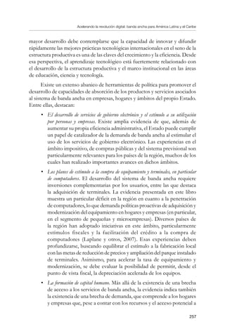 Acelerando la revolución digital: banda ancha para América Latina y el Caribe
257
mayor desarrollo debe contemplarse que la capacidad de innovar y difundir
rápidamente las mejores prácticas tecnológicas internacionales en el seno de la
estructura productiva es una de las claves del crecimiento y la eficiencia. Desde
esa perspectiva, el aprendizaje tecnológico está fuertemente relacionado con
el desarrollo de la estructura productiva y el marco institucional en las áreas
de educación, ciencia y tecnología.
Existe un extenso abanico de herramientas de política para promover el
desarrollo de capacidades de absorción de los productos y servicios asociados
al sistema de banda ancha en empresas, hogares y ámbitos del propio Estado.
Entre ellas, destacan:
•	 El desarrollo de servicios de gobierno electrónico y el estímulo a su utilización
por personas y empresas. Existe amplia evidencia de que, además de
aumentar su propia eficiencia administrativa, el Estado puede cumplir
un papel de catalizador de la demanda de banda ancha al estimular el
uso de los servicios de gobierno electrónico. Las experiencias en el
ámbito impositivo, de compras públicas y del sistema previsional son
particularmente relevantes para los países de la región, muchos de los
cuales han realizado importantes avances en dichos ámbitos.
•	 Los planes de estímulo a la compra de equipamiento y terminales, en particular
de computadores. El desarrollo del sistema de banda ancha requiere
inversiones complementarias por los usuarios, entre las que destaca
la adquisición de terminales. La evidencia presentada en este libro
muestra un particular déficit en la región en cuanto a la penetración
de computadores, lo que demanda políticas proactivas de adquisición y
modernización del equipamiento en hogares y empresas (en particular,
en el segmento de pequeñas y microempresas). Diversos países de
la región han adoptado iniciativas en este ámbito, particularmente
estímulos fiscales y la facilitación del crédito a la compra de
computadores (Laplane y otros, 2007). Esas experiencias deben
profundizarse, buscando equilibrar el estímulo a la fabricación local
con las metas de reducción de precios y ampliación del parque instalado
de terminales. Asimismo, para acelerar la tasa de equipamiento y
modernización, se debe evaluar la posibilidad de permitir, desde el
punto de vista fiscal, la depreciación acelerada de los equipos.
•	 La formación de capital humano. Más allá de la existencia de una brecha
de acceso a los servicios de banda ancha, la evidencia indica también
la existencia de una brecha de demanda, que comprende a los hogares
y empresas que, pese a contar con los recursos y el acceso potencial a
 