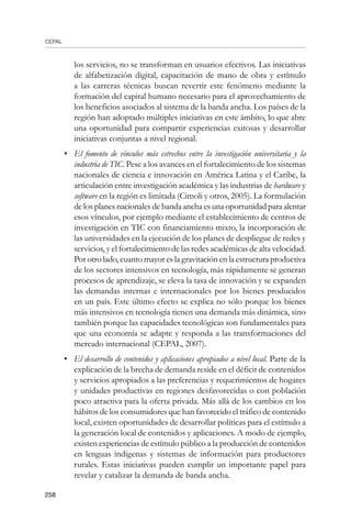 CEPAL
258
los servicios, no se transforman en usuarios efectivos. Las iniciativas
de alfabetización digital, capacitación de mano de obra y estímulo
a las carreras técnicas buscan revertir este fenómeno mediante la
formación del capital humano necesario para el aprovechamiento de
los beneficios asociados al sistema de la banda ancha. Los países de la
región han adoptado múltiples iniciativas en este ámbito, lo que abre
una oportunidad para compartir experiencias exitosas y desarrollar
iniciativas conjuntas a nivel regional.
•	 El fomento de vínculos más estrechos entre la investigación universitaria y la
industria de TIC. Pese a los avances en el fortalecimiento de los sistemas
nacionales de ciencia e innovación en América Latina y el Caribe, la
articulación entre investigación académica y las industrias de hardware y
software en la región es limitada (Cimoli y otros, 2005). La formulación
de los planes nacionales de banda ancha es una oportunidad para alentar
esos vínculos, por ejemplo mediante el establecimiento de centros de
investigación en TIC con financiamiento mixto, la incorporación de
las universidades en la ejecución de los planes de despliegue de redes y
servicios, y el fortalecimiento de las redes académicas de alta velocidad.
Por otro lado, cuanto mayor es la gravitación en la estructura productiva
de los sectores intensivos en tecnología, más rápidamente se generan
procesos de aprendizaje, se eleva la tasa de innovación y se expanden
las demandas internas e internacionales por los bienes producidos
en un país. Este último efecto se explica no sólo porque los bienes
más intensivos en tecnología tienen una demanda más dinámica, sino
también porque las capacidades tecnológicas son fundamentales para
que una economía se adapte y responda a las transformaciones del
mercado internacional (CEPAL, 2007).
•	 El desarrollo de contenidos y aplicaciones apropiados a nivel local. Parte de la
explicación de la brecha de demanda reside en el déficit de contenidos
y servicios apropiados a las preferencias y requerimientos de hogares
y unidades productivas en regiones desfavorecidas o con población
poco atractiva para la oferta privada. Más allá de los cambios en los
hábitos de los consumidores que han favorecido el tráfico de contenido
local, existen oportunidades de desarrollar políticas para el estímulo a
la generación local de contenidos y aplicaciones. A modo de ejemplo,
existen experiencias de estímulo público a la producción de contenidos
en lenguas indígenas y sistemas de información para productores
rurales. Estas iniciativas pueden cumplir un importante papel para
revelar y catalizar la demanda de banda ancha.
 