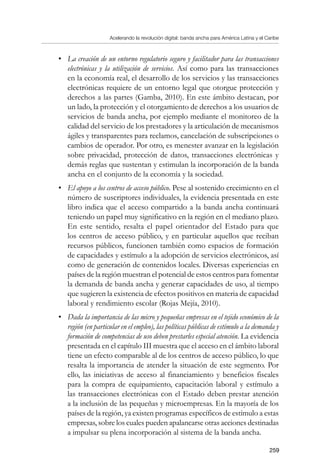 Acelerando la revolución digital: banda ancha para América Latina y el Caribe
259
•	 La creación de un entorno regulatorio seguro y facilitador para las transacciones
electrónicas y la utilización de servicios. Así como para las transacciones
en la economía real, el desarrollo de los servicios y las transacciones
electrónicas requiere de un entorno legal que otorgue protección y
derechos a las partes (Gamba, 2010). En este ámbito destacan, por
un lado, la protección y el otorgamiento de derechos a los usuarios de
servicios de banda ancha, por ejemplo mediante el monitoreo de la
calidad del servicio de los prestadores y la articulación de mecanismos
ágiles y transparentes para reclamos, cancelación de subscripciones o
cambios de operador. Por otro, es menester avanzar en la legislación
sobre privacidad, protección de datos, transacciones electrónicas y
demás reglas que sustentan y estimulan la incorporación de la banda
ancha en el conjunto de la economía y la sociedad.
•	 El apoyo a los centros de acceso público. Pese al sostenido crecimiento en el
número de suscriptores individuales, la evidencia presentada en este
libro indica que el acceso compartido a la banda ancha continuará
teniendo un papel muy significativo en la región en el mediano plazo.
En este sentido, resalta el papel orientador del Estado para que
los centros de acceso público, y en particular aquellos que reciban
recursos públicos, funcionen también como espacios de formación
de capacidades y estímulo a la adopción de servicios electrónicos, así
como de generación de contenidos locales. Diversas experiencias en
países de la región muestran el potencial de estos centros para fomentar
la demanda de banda ancha y generar capacidades de uso, al tiempo
que sugieren la existencia de efectos positivos en materia de capacidad
laboral y rendimiento escolar (Rojas Mejía, 2010).
•	 Dada la importancia de las micro y pequeñas empresas en el tejido económico de la
región (en particular en el empleo), las políticas públicas de estímulo a la demanda y
formación de competencias de uso deben prestarles especial atención. La evidencia
presentada en el capítulo III muestra que el acceso en el ámbito laboral
tiene un efecto comparable al de los centros de acceso público, lo que
resalta la importancia de atender la situación de este segmento. Por
ello, las iniciativas de acceso al financiamiento y beneficios fiscales
para la compra de equipamiento, capacitación laboral y estímulo a
las transacciones electrónicas con el Estado deben prestar atención
a la inclusión de las pequeñas y microempresas. En la mayoría de los
países de la región, ya existen programas específicos de estímulo a estas
empresas, sobre los cuales pueden apalancarse otras acciones destinadas
a impulsar su plena incorporación al sistema de la banda ancha.
 