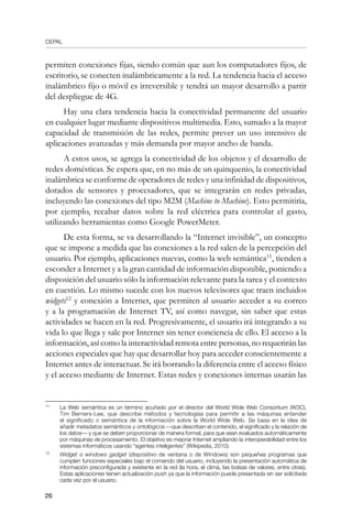 CEPAL
26
permiten conexiones fijas, siendo común que aun los computadores fijos, de
escritorio, se conecten inalámbricamente a la red. La tendencia hacia el acceso
inalámbrico fijo o móvil es irreversible y tendrá un mayor desarrollo a partir
del despliegue de 4G.
Hay una clara tendencia hacia la conectividad permanente del usuario
en cualquier lugar mediante dispositivos multimedia. Esto, sumado a la mayor
capacidad de transmisión de las redes, permite prever un uso intensivo de
aplicaciones avanzadas y más demanda por mayor ancho de banda.
A estos usos, se agrega la conectividad de los objetos y el desarrollo de
redes domésticas. Se espera que, en no más de un quinquenio, la conectividad
inalámbrica se conforme de operadores de redes y una infinidad de dispositivos,
dotados de sensores y procesadores, que se integrarán en redes privadas,
incluyendo las conexiones del tipo M2M (Machine to Machine). Esto permitiría,
por ejemplo, recabar datos sobre la red eléctrica para controlar el gasto,
utilizando herramientas como Google PowerMeter.
De esta forma, se va desarrollando la “Internet invisible”, un concepto
que se impone a medida que las conexiones a la red salen de la percepción del
usuario. Por ejemplo, aplicaciones nuevas, como la web semántica11
, tienden a
esconder a Internet y a la gran cantidad de información disponible, poniendo a
disposición del usuario sólo la información relevante para la tarea y el contexto
en cuestión. Lo mismo sucede con los nuevos televisores que traen incluidos
widgets12
y conexión a Internet, que permiten al usuario acceder a su correo
y a la programación de Internet TV, así como navegar, sin saber que estas
actividades se hacen en la red. Progresivamente, el usuario irá integrando a su
vida lo que llega y sale por Internet sin tener conciencia de ello. El acceso a la
información, así como la interactividad remota entre personas, no requerirán las
acciones especiales que hay que desarrollar hoy para acceder conscientemente a
Internet antes de interactuar. Se irá borrando la diferencia entre el acceso físico
y el acceso mediante de Internet. Estas redes y conexiones internas usarán las
11	
La Web semántica es un término acuñado por el director del World Wide Web Consortium (W3C),
Tim Berners-Lee, que describe métodos y tecnologías para permitir a las máquinas entender
el significado o semántica de la información sobre la World Wide Web. Se basa en la idea de
añadir metadatos semánticos y ontológicos —que describen el contenido, el significado y la relación de
los datos— y que se deben proporcionar de manera formal, para que sean evaluados automáticamente
por máquinas de procesamiento. El objetivo es mejorar Internet ampliando la interoperabilidad entre los
sistemas informáticos usando “agentes inteligentes” (Wikipedia, 2010).
12	
Widget o windows gadget (dispositivo de ventana o de Windows) son pequeñas programas que
cumplen funciones especiales bajo el comando del usuario, incluyendo la presentación automática de
información preconfigurada y existente en la red (la hora, el clima, las bolsas de valores, entre otras).
Estas aplicaciones tienen actualización push ya que la información puede presentada sin ser solicitada
cada vez por el usuario.
 