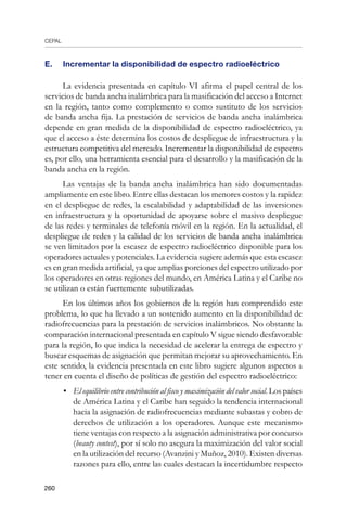CEPAL
260
E. 	 Incrementar la disponibilidad de espectro radioeléctrico
La evidencia presentada en capítulo VI afirma el papel central de los
servicios de banda ancha inalámbrica para la masificación del acceso a Internet
en la región, tanto como complemento o como sustituto de los servicios
de banda ancha fija. La prestación de servicios de banda ancha inalámbrica
depende en gran medida de la disponibilidad de espectro radioeléctrico, ya
que el acceso a éste determina los costos de despliegue de infraestructura y la
estructura competitiva del mercado. Incrementar la disponibilidad de espectro
es, por ello, una herramienta esencial para el desarrollo y la masificación de la
banda ancha en la región.
Las ventajas de la banda ancha inalámbrica han sido documentadas
ampliamente en este libro. Entre ellas destacan los menores costos y la rapidez
en el despliegue de redes, la escalabilidad y adaptabilidad de las inversiones
en infraestructura y la oportunidad de apoyarse sobre el masivo despliegue
de las redes y terminales de telefonía móvil en la región. En la actualidad, el
despliegue de redes y la calidad de los servicios de banda ancha inalámbrica
se ven limitados por la escasez de espectro radioeléctrico disponible para los
operadores actuales y potenciales. La evidencia sugiere además que esta escasez
es en gran medida artificial, ya que amplias porciones del espectro utilizado por
los operadores en otras regiones del mundo, en América Latina y el Caribe no
se utilizan o están fuertemente subutilizadas.
En los últimos años los gobiernos de la región han comprendido este
problema, lo que ha llevado a un sostenido aumento en la disponibilidad de
radiofrecuencias para la prestación de servicios inalámbricos. No obstante la
comparación internacional presentada en capítulo V sigue siendo desfavorable
para la región, lo que indica la necesidad de acelerar la entrega de espectro y
buscar esquemas de asignación que permitan mejorar su aprovechamiento. En
este sentido, la evidencia presentada en este libro sugiere algunos aspectos a
tener en cuenta el diseño de políticas de gestión del espectro radioeléctrico:
•	 El equilibrio entre contribución al fisco y maximización del valor social. Los países
de América Latina y el Caribe han seguido la tendencia internacional
hacia la asignación de radiofrecuencias mediante subastas y cobro de
derechos de utilización a los operadores. Aunque este mecanismo
tiene ventajas con respecto a la asignación administrativa por concurso
(beauty contest), por sí solo no asegura la maximización del valor social
en la utilización del recurso (Avanzini y Muñoz, 2010). Existen diversas
razones para ello, entre las cuales destacan la incertidumbre respecto
 