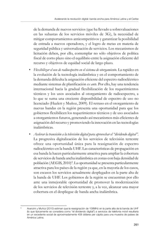 Acelerando la revolución digital: banda ancha para América Latina y el Caribe
261
de la demanda de nuevos servicios (que ha llevado a sobrevaluaciones
en las subastas de los servicios móviles de 3G), la necesidad de
mitigar comportamientos anticompetitivos y garantizar la posibilidad
de entrada a nuevos operadores, y el logro de metas en materia de
seguridad pública y universalización de servicios. Los mecanismos de
licitación deben, por ello, contemplar no sólo objetivos de política
fiscal de corto plazo sino el equilibrio entre la asignación eficiente del
recurso y objetivos de equidad social de largo plazo.
•	 Flexibilizar el uso de radioespectro en el sistema de otorgamiento. La rapidez en
la evolución de la tecnología inalámbrica y en el comportamiento de
la demanda dificulta la asignación eficiente del espectro radioeléctrico
mediante sistemas de planificación ex ante. Por ello, hay una tendencia
internacional hacia la gradual flexibilización de los requerimientos
técnicos y los usos asociados al otorgamiento de radioespectro, a
lo que se suma una creciente disponibilidad de espectro de uso no
licenciado (Hazlett y Muñoz, 2009). El retraso en el otorgamiento de
nuevas bandas en la región presenta una oportunidad para que los
gobiernos flexibilicen los requerimientos técnicos y de uso asociados
a otorgamientos futuros, generando así mecanismos más eficientes de
asignación del recurso y promoviendo la innovación en las tecnologías
inalámbricas.
•	 Acelerar la transición a la televisión digital para aprovechar el “dividendo digital”.
La progresiva digitalización de los servicios de televisión terrestre
ofrece una oportunidad única para la reasignación de espectro
radioeléctrico en la banda UHF. Las características de propagación en
esa banda la hacen particularmente atractiva para ampliar la cobertura
de servicios de banda ancha inalámbrica en zonas con baja densidad de
población (AEGIS, 2010)
. La oportunidad se presenta particularmente
atractiva para los países de la región ya que, en la mayoría de los casos,
son escasos los servicios actualmente desplegados en la parte alta de
la banda de UHF. Los gobiernos de la región se encuentran por ello
ante una inmejorable oportunidad de promover la modernización
de los servicios de televisión terrestre y, a la vez, alcanzar una mayor
cobertura en el despliegue de banda ancha inalámbrica.
	
Avanzini y Muñoz (2010) estiman que la reasignación de 108MHz en la parte alta de la banda de UHF
(lo que típicamente se considera como “el dividendo digital”) a servicios de telefonía móvil resultaría
en un excedente social de aproximadamente 408 dólares per cápita para una muestra de países de
América Latina.
 