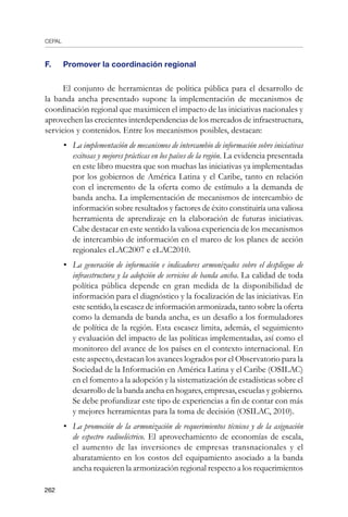 CEPAL
262
F. 	 Promover la coordinación regional
El conjunto de herramientas de política pública para el desarrollo de
la banda ancha presentado supone la implementación de mecanismos de
coordinación regional que maximicen el impacto de las iniciativas nacionales y
aprovechen las crecientes interdependencias de los mercados de infraestructura,
servicios y contenidos. Entre los mecanismos posibles, destacan:
•	 La implementación de mecanismos de intercambio de información sobre iniciativas
exitosas y mejores prácticas en los países de la región. La evidencia presentada
en este libro muestra que son muchas las iniciativas ya implementadas
por los gobiernos de América Latina y el Caribe, tanto en relación
con el incremento de la oferta como de estímulo a la demanda de
banda ancha. La implementación de mecanismos de intercambio de
información sobre resultados y factores de éxito constituiría una valiosa
herramienta de aprendizaje en la elaboración de futuras iniciativas.
Cabe destacar en este sentido la valiosa experiencia de los mecanismos
de intercambio de información en el marco de los planes de acción
regionales eLAC2007 e eLAC2010.
•	 La generación de información e indicadores armonizados sobre el despliegue de
infraestructura y la adopción de servicios de banda ancha. La calidad de toda
política pública depende en gran medida de la disponibilidad de
información para el diagnóstico y la focalización de las iniciativas. En
este sentido, la escasez de información armonizada, tanto sobre la oferta
como la demanda de banda ancha, es un desafío a los formuladores
de política de la región. Esta escasez limita, además, el seguimiento
y evaluación del impacto de las políticas implementadas, así como el
monitoreo del avance de los países en el contexto internacional. En
este aspecto, destacan los avances logrados por el Observatorio para la
Sociedad de la Información en América Latina y el Caribe (OSILAC)
en el fomento a la adopción y la sistematización de estadísticas sobre el
desarrollo de la banda ancha en hogares, empresas, escuelas y gobierno.
Se debe profundizar este tipo de experiencias a fin de contar con más
y mejores herramientas para la toma de decisión (OSILAC, 2010).
•	 La promoción de la armonización de requerimientos técnicos y de la asignación
de espectro radioeléctrico. El aprovechamiento de economías de escala,
el aumento de las inversiones de empresas transnacionales y el
abaratamiento en los costos del equipamiento asociado a la banda
ancha requieren la armonización regional respecto a los requerimientos
 