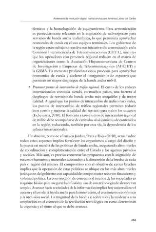 Acelerando la revolución digital: banda ancha para América Latina y el Caribe
263
técnicos y la homologación de equipamiento. Esta armonización
es particularmente relevante en la asignación de radioespectro para
servicios de banda ancha inalámbrica, lo que permitiría aprovechar
economías de escala en el uso equipos terminales. Los gobiernos de
la región están trabajando en diversas iniciativas de armonización en la
Comisión Interamericana de Telecomunicaciones (CITEL), mientras
que los operadores con presencia regional trabajan en el marco de
organizaciones como la Asociación Hispanoamericana de Centros
de Investigación y Empresas de Telecomunicaciones (AHCIET) y
la GSMA. Es menester profundizar estos procesos para aprovechar
economías de escala y acelerar el otorgamiento de espectro que
permitan un mayor despliegue de la banda ancha móvil.
•	 Promover puntos de intercambio de tráfico regional. El costo de los enlaces
internacionales continúa siendo, en muchos países, una barrera al
despliegue de servicios de banda ancha más asequibles y de mejor
calidad. Al igual que los puntos de intercambio de tráfico nacionales,
los puntos de intercambio de tráfico regionales permiten reducir
esos costos y mejorar la calidad del servicio para todos los usuarios
(Echevarría, 2010). El fomento a esos puntos de intercambio regional
de tráfico debe acompañarse de estímulos al alojamiento de contenidos
en la región, reduciendo, también por esta vía, la dependencia de los
enlaces internacionales.
Finalmente, como se afirma en Jordán, Peres y Rojas (2010), actuar sobre
todos estos aspectos implica fortalecer los organismos a cargo del diseño y
la puesta en marcha de las políticas de banda ancha, asegurando altos niveles
de coordinación y complementación entre el Estado y los agentes privados
y sociales. Más aun, es preciso concretar las propuestas con la asignación de
recursos humanos y materiales adecuados a la dimensión de la brecha de cada
país o región del mismo. El compromiso con el objetivo de cerrar brechas
implica que la operación de estas políticas se ubique en los más altos niveles
jerárquicos del gobierno con capacidad de comprometer recursos financieros y
voluntad política. La construcción de consenso al interior de las sociedades es
requisito básico para asegurar la difusión y uso de una tecnología de alcance tan
amplio. Avanzar hacia sociedades de la información implica hoy universalizar el
acceso y el uso de la banda ancha para la innovación, el crecimiento económico
y la inclusión social. La magnitud de la brecha y, sobre todo, la tendencia a su
ampliación en el contexto de la revolución tecnológica en curso determinan
la urgencia y el ritmo al que se debe avanzar.
 