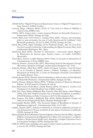 CEPAL
264
Bibliografía
AEGIS (2010), “Digital TV Spectrum Requirements: Status of Digital TV Spectrum in
Latin America”, GSMA, Londres.
Avanzini, Diego y Roberto Muñoz (2010), El Valor Social de la Banda de 700MHz en
América Latina, DIRSI, Lima.
CEPAL (2007), Progreso técnico y cambio estructural, División de Desarrollo Productivo y
Empresarial, CEPAL, Santiago de Chile.
Cimoli, Mario, Joao Carlos Ferraz y Annalisa Primi (2005), “Science and technology
policy in open economies: the case of Latin America and the Caribbean”, Serie
Desarrollo productivo, 165 (LC/L.2404), CEPAL, Santiago de Chile.
David, Paul (1999), Digital Technologies and the Productivity Paradox: After Ten Years, What
Has Been Learned?, Conferencia Understanding the Digital Economy: Data, Tools
and Research, Washington, D.C., Mayo.
Echeberría, Raúl (2010), Desarrollo de infraestructura e interconexión regional, Registro
de Direcciones de Internet para América Latina y el Caribe (LACNIC),
Montevideo.
Flores-Roux, Ernesto y Judith Mariscal (2010). Política de Generación de Infraestructura de
Telecomunicaciones en México, DIRSI, Lima.
Galperin, Hernán y François Bar (2007), Diversifying Network Development through
Microtelcos, Information Technologies and International Development 3(2): 73-86.
Galperin, Hernán y Raúl Katz (2009), Análisis del Impacto Económico y Social del Proyecto
de Ley de Extensión de Impuestos Internos a Productos Tecnológicos y de Informática,
Documento de Trabajo No. 5, Centro de Tecnología y Sociedad. Universidad de
San Andrés, Buenos Aires.
Gamba, Jacopo (2010), Panorama del derecho informático en América Latina y el Caribe, División
de Desarrollo Productivo y Empresarial, CEPAL, Santiago de Chile.
Hazlett, Thomas y Roberto Muñoz (2009), “A Welfare Analysis of Spectrum Allocation
Policies”, RAND Journal on Economics, 40: 424-54.
Katz, Raúl, Ernesto Flores-Roux y Judith Mariscal (2010), The Impact of Taxation on the
Development of the Mobile Broadband Sector. GSMA, Londres.
Kelly, Tim, Victor Mulas, Siddhartha Raja, Christine Zhen-Wei Qiang y Mark Williams
(2009), What Role Should Governments Play in Broadband Development, en infoDev/
OECD Workshop on Policy Coherence in ICT for Development, París.
Kim, Yongsoo, Tim Kelly y Siddhartha Raja (2010), Building Broadband: Strategies and
Policies for the Developing World. Banco Mundial, Washington D.C.
Koutroumpis, Pantelis (2009), “The Economic Impact of Broadband on Growth: A
Simultaneous Approach”, Telecommunications Policy 33: 471-485.
Laplane, Marcelo (2007), Asimetrías de información en el mercado de computadoras personales: los
casos de financiación de PC para consumidores de bajos ingresos, documento no publicado,
CEPAL, Santiago de Chile.
Mariscal,Judith,RoxanaBarrantes,HernánGalperinyChristianNicolai(2009),“Agendas
Públicas e Instrumentos de la Regulación con Miras a la Convergencia”, en Márcio
Wohlers y Martha García-Murillo (eds.). Regulación y Estrategias Corporativas Frente a
la Convergencia Tecnológica, CEPAL, Santiago de Chile.
OSILAC (2010), Guías metodológicas para apoyar el cálculo y análisis de indicadores sobre el acceso
y uso de las TIC, CEPAL, Santiago de Chile.
 