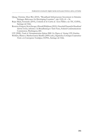 Acelerando la revolución digital: banda ancha para América Latina y el Caribe
265
Qiang, Christine Zhen-Wei (2010), “Broadband Infrastructure Investment in Stimulus
Packages: Relevance for Developing Countries”, info, 12(2): 41 – 56.
Rojas Mejía, Fernando (2010), Evolución de los Centros de Acceso Público a las TIC, CEPAL,
Santiago de Chile.
Rosston,Gregory,ScottSavageyDonaldWaldman(2010),HouseholdDemandforBroadband
Internet Service, informe a la Broadband.gov Task Force, Federal Communications
Commission, Washington, D.C.
UIT (2008), Trends in Telecommunications Reform 2008: Six Degrees of Sharing, UIT, Ginebra.
Wohlers, Marcio y Martha García-Murillo (2009) (eds.), Regulación y Estrategias Corporativas
Frente a la Convergencia Tecnológica, CEPAL, Santiago de Chile.
 