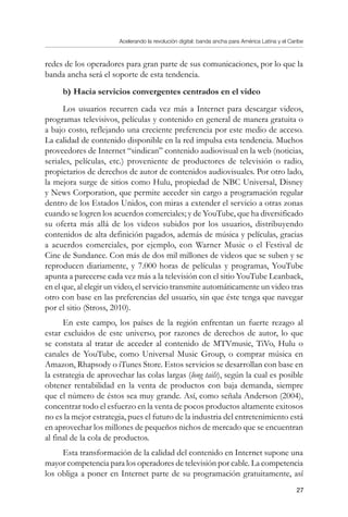 Acelerando la revolución digital: banda ancha para América Latina y el Caribe
27
redes de los operadores para gran parte de sus comunicaciones, por lo que la
banda ancha será el soporte de esta tendencia.
b)	Hacia servicios convergentes centrados en el video
Los usuarios recurren cada vez más a Internet para descargar videos,
programas televisivos, películas y contenido en general de manera gratuita o
a bajo costo, reflejando una creciente preferencia por este medio de acceso.
La calidad de contenido disponible en la red impulsa esta tendencia. Muchos
proveedores de Internet “sindican” contenido audiovisual en la web (noticias,
seriales, películas, etc.) proveniente de productores de televisión o radio,
propietarios de derechos de autor de contenidos audiovisuales. Por otro lado,
la mejora surge de sitios como Hulu, propiedad de NBC Universal, Disney
y News Corporation, que permite acceder sin cargo a programación regular
dentro de los Estados Unidos, con miras a extender el servicio a otras zonas
cuando se logren los acuerdos comerciales; y de YouTube, que ha diversificado
su oferta más allá de los videos subidos por los usuarios, distribuyendo
contenidos de alta definición pagados, además de música y películas, gracias
a acuerdos comerciales, por ejemplo, con Warner Music o el Festival de
Cine de Sundance. Con más de dos mil millones de videos que se suben y se
reproducen diariamente, y 7.000 horas de películas y programas, YouTube
apunta a parecerse cada vez más a la televisión con el sitio YouTube Leanback,
en el que, al elegir un video, el servicio transmite automáticamente un video tras
otro con base en las preferencias del usuario, sin que éste tenga que navegar
por el sitio (Stross, 2010).
En este campo, los países de la región enfrentan un fuerte rezago al
estar excluidos de este universo, por razones de derechos de autor, lo que
se constata al tratar de acceder al contenido de MTVmusic, TiVo, Hulu o
canales de YouTube, como Universal Music Group, o comprar música en
Amazon, Rhapsody o iTunes Store. Estos servicios se desarrollan con base en
la estrategia de aprovechar las colas largas (long tails), según la cual es posible
obtener rentabilidad en la venta de productos con baja demanda, siempre
que el número de éstos sea muy grande. Así, como señala Anderson (2004),
concentrar todo el esfuerzo en la venta de pocos productos altamente exitosos
no es la mejor estrategia, pues el futuro de la industria del entretenimiento está
en aprovechar los millones de pequeños nichos de mercado que se encuentran
al final de la cola de productos.
Esta transformación de la calidad del contenido en Internet supone una
mayor competencia para los operadores de televisión por cable. La competencia
los obliga a poner en Internet parte de su programación gratuitamente, así
 