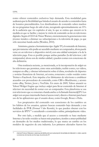 CEPAL
28
como ofrecer contenidos exclusivos bajo demanda. Esta modalidad gana
audiencia por la flexibilidad que brinda al usuario de acceder a contenidos fuera
de horarios preestablecidos. Los distribuidores de contenido suben muchos
de sus programas luego de salir al aire, recogiendo aproximadamente un 15%
de la audiencia que vio capítulos al aire, lo que se estima que crecerá en la
medida en que se facilite y mejore la visión de contenido on-line en televisores
digitales. Según el CEO de Times Warner, crecientemente la generaciones más
jóvenes tienden a eliminar sus subscripciones a la televisión de pago, ya que
sólo necesitan banda ancha (Worden, 2010).
Asimismo, gracias a herramientas tipo Apple TV, el contenido de Internet,
que previamente sólo podía ser accedido mediante un computador, ahora puede
verse en un televisor o dispositivo móvil, con una calidad semejante a la de la
televisión paga. Esto es posible porque ambas pantallas (la del televisor y del
computador) ahora son de similar calidad y pueden contar con conexiones de
alta definición.
Otra tendencia reciente, ya mencionada, es la incorporación de widgets en
los televisores que permiten, entre otras actividades, recibir correo, ver videos,
comprar en eBay y obtener información sobre el clima, resultados de deportes
y noticias financieras de Internet, así como, conectarse a redes sociales como
Twitter o Facebook. Esto impulsa a los fabricantes de televisores a establecer
acuerdos con proveedores de contenido, como CBS o Blockbuster, y actores
como eBay, Twitter, Joost y YouTube. En enero de 2009, Yahoo anunció su
Yahoo! Widget Engine que incluye widgets para llevar contenido de Internet al
televisor sin necesidad de contar con un computador. Esta plataforma se usa
con televisores que se conectan a banda ancha: es la llamada Internet@TV. Los
widgets son un paso intermedio hacia el acceso total y directo a Internet para hacer
uso de las aplicaciones que el usuario desee, como Google, Boxee o Hulu.
Los propietarios del contenido son conscientes de los cambios en
los hábitos de los usuarios, quienes buscan contenido bajo demanda y con
facilidades de PVR (Personal Video Recorder), lo que pueden obtener con los
servicios de IPTV13
o accediendo a contenidos online, principalmente video.
Por otro lado, a medida que el acceso a contenido se hace mediante
Internet y las redes sociales se hacen más populares, tienden a atraer publicidad
en desmedro de los medios tradicionales, lo que marca un cambio en los
modelos de negocios de esta industria. Los primeros afectados fueron los
13	
InternetProtocolTelevision:sistemasdedistribuciónporsubscripcióndeseñalesde televisión o video usando
conexiones de banda ancha bajo el protocolo IP.
 