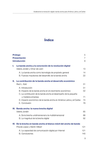 Acelerando la revolución digital: banda ancha para América Latina y el Caribe

Índice
Prólogo	 	 5
Presentación	 7
Introducción	 9
I.	 La banda ancha y la concreción de la revolución digital	
Valeria Jordán y Omar de León	 13
		 A.	La banda ancha como tecnología de propósito general	 14
		 B.	Fuerzas impulsoras del desarrollo de la banda ancha	 22
II. 	 La contribución de la banda ancha al desarrollo económico
Raúl L. Katz	 51
		 A.	Introducción	 51
		 B.	Impacto de la banda ancha en el crecimiento económico	 52
		 C.	La contribución de la banda ancha al desempeño de la pequeña
		 y mediana empresa	 71
		 D.	Impacto económico de la banda ancha en América Latina y el Caribe	 74
		 E.	Conclusión	 78
III.	 Banda ancha: la nueva brecha digital
Valeria Jordán	 85
		 A. De la brecha unidimensional a la multidimensional	 86
		 B. La magnitud de la brecha digital	 92
IV.	 De la brecha en banda ancha al blanco móvil del ancho de banda	
Priscila López y Martin Hilbert	 121
		 A.	La capacidad de comunicación digital por Internet	 121
		 B.	Conclusiones	 140
 