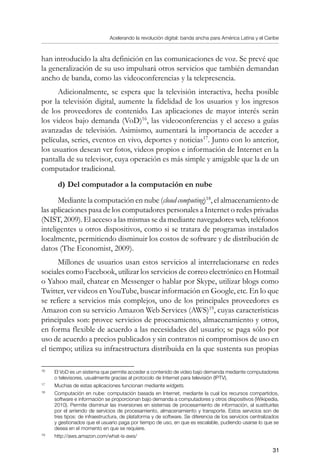 Acelerando la revolución digital: banda ancha para América Latina y el Caribe
31
han introducido la alta definición en las comunicaciones de voz. Se prevé que
la generalización de su uso impulsará otros servicios que también demandan
ancho de banda, como las videoconferencias y la telepresencia.
Adicionalmente, se espera que la televisión interactiva, hecha posible
por la televisión digital, aumente la fidelidad de los usuarios y los ingresos
de los proveedores de contenido. Las aplicaciones de mayor interés serán
los videos bajo demanda (VoD)16
, las videoconferencias y el acceso a guías
avanzadas de televisión. Asimismo, aumentará la importancia de acceder a
películas, series, eventos en vivo, deportes y noticias17
. Junto con lo anterior,
los usuarios desean ver fotos, videos propios e información de Internet en la
pantalla de su televisor, cuya operación es más simple y amigable que la de un
computador tradicional.
d)	Del computador a la computación en nube
Mediante la computación en nube (cloud computing)18
, el almacenamiento de
las aplicaciones pasa de los computadores personales a Internet o redes privadas
(NIST, 2009). El acceso a las mismas se da mediante navegadores web, teléfonos
inteligentes u otros dispositivos, como si se tratara de programas instalados
localmente, permitiendo disminuir los costos de software y de distribución de
datos (The Economist, 2009).
Millones de usuarios usan estos servicios al interrelacionarse en redes
sociales como Facebook, utilizar los servicios de correo electrónico en Hotmail
o Yahoo mail, chatear en Messenger o hablar por Skype, utilizar blogs como
Twitter, ver videos en YouTube, buscar información en Google, etc. En lo que
se refiere a servicios más complejos, uno de los principales proveedores es
Amazon con su servicio Amazon Web Services (AWS)19
, cuyas características
principales son: provee servicios de procesamiento, almacenamiento y otros,
en forma flexible de acuerdo a las necesidades del usuario; se paga sólo por
uso de acuerdo a precios publicados y sin contratos ni compromisos de uso en
el tiempo; utiliza su infraestructura distribuida en la que sustenta sus propias
16	
El VoD es un sistema que permite acceder a contenido de video bajo demanda mediante computadores
o televisores, usualmente gracias al protocolo de Internet para televisión (IPTV).
17	
Muchas de estas aplicaciones funcionan mediante widgets.
18	
Computación en nube: computación basada en Internet, mediante la cual los recursos compartidos,
software e información se proporcionan bajo demanda a computadores y otros dispositivos (Wikipedia,
2010). Permite disminuir las inversiones en sistemas de procesamiento de información, al sustituirlas
por el arriendo de servicios de procesamiento, almacenamiento y transporte. Estos servicios son de
tres tipos: de infraestructura, de plataforma y de software. Se diferencia de los servicios centralizados
y gestionados que el usuario paga por tiempo de uso, en que es escalable, pudiendo usarse lo que se
desea en el momento en que se requiere.
19	
http://aws.amazon.com/what-is-aws/
 
