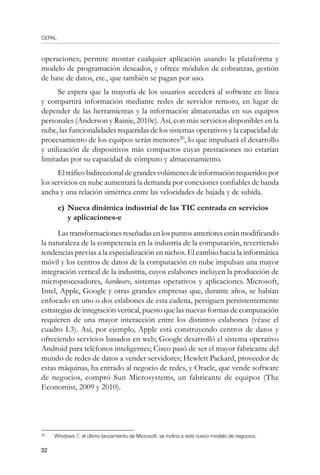 CEPAL
32
operaciones; permite montar cualquier aplicación usando la plataforma y
modelo de programación deseados, y ofrece módulos de cobranzas, gestión
de base de datos, etc., que también se pagan por uso.
Se espera que la mayoría de los usuarios accederá al software en línea
y compartirá información mediante redes de servidor remoto, en lugar de
depender de las herramientas y la información almacenadas en sus equipos
personales (Anderson y Rainie, 2010c). Así, con más servicios disponibles en la
nube, las funcionalidades requeridas de los sistemas operativos y la capacidad de
procesamiento de los equipos serán menores20
, lo que impulsará el desarrollo
y utilización de dispositivos más compactos cuyas prestaciones no estarían
limitadas por su capacidad de cómputo y almacenamiento.
El tráfico bidireccional de grandes volúmenes de información requeridos por
los servicios en nube aumentará la demanda por conexiones confiables de banda
ancha y una relación simétrica entre las velocidades de bajada y de subida.
e)	Nueva dinámica industrial de las TIC centrada en servicios
	 y aplicaciones-e
Lastransformacionesreseñadasenlospuntosanterioresestánmodificando
la naturaleza de la competencia en la industria de la computación, revertiendo
tendencias previas a la especialización en nichos. El cambio hacia la informática
móvil y los centros de datos de la computación en nube impulsan una mayor
integración vertical de la industria, cuyos eslabones incluyen la producción de
microprocesadores, hardware, sistemas operativos y aplicaciones. Microsoft,
Intel, Apple, Google y otras grandes empresas que, durante años, se habían
enfocado en uno o dos eslabones de esta cadena, persiguen persistentemente
estrategias de integración vertical, puesto que las nuevas formas de computación
requieren de una mayor interacción entre los distintos eslabones (véase el
cuadro I.3). Así, por ejemplo, Apple está construyendo centros de datos y
ofreciendo servicios basados en web; Google desarrolló el sistema operativo
Android para teléfonos inteligentes; Cisco pasó de ser el mayor fabricante del
mundo de redes de datos a vender servidores; Hewlett Packard, proveedor de
estas máquinas, ha entrado al negocio de redes, y Oracle, que vende software
de negocios, compró Sun Microsystems, un fabricante de equipos (The
Economist, 2009 y 2010).
20	
Windows 7, el último lanzamiento de Microsoft, se inclina a este nuevo modelo de negocios.
 