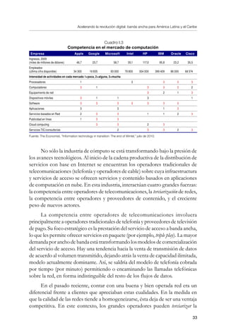 Acelerando la revolución digital: banda ancha para América Latina y el Caribe
33
Cuadro I.3
Competencia en el mercado de computación
Empresa Apple Google Microsoft Intel HP IBM Oracle Cisco
Ingresos, 2009
(miles de millones de dólares) 46,7 23,7 58,7 35,1 117,0 95,8 23,2 35,5
Empleados
(última cifra disponible) 34 300 19 835 93 000 79 800 304 000 399 409 86 000 68 574
Intensidad de actividades en cada mercado 1=poca, 2=alguna, 3=mucha
Procesadores 1 3 3 3 3
Computadores 3 1 3 3 3 2
Equipamiento de red 3 2 1 3
Dispositivos móviles 3 1 1 3 1
Software 3 3 3 3 3 3 3
Aplicaciones 3 3 1 3
Servicios basados en Red 2 3 3 1 1 2 3
Publicidad en línea 1 3 3
Cloud computing 3 3 2 3
Servicios TIC/consultorías 2 3 3 2 3
Fuente: The Economist, “Information technology in transition: The end of Wintel,” julio de 2010.
No sólo la industria de cómputo se está transformando bajo la presión de
los avances tecnológicos. Al inicio de la cadena productiva de la distribución de
servicios con base en Internet se encuentran los operadores tradicionales de
telecomunicaciones (telefonía y operadores de cable) sobre cuya infraestructura
y servicios de acceso se ofrecen servicios y contenido basados en aplicaciones
de computación en nube. En esta industria, interactúan cuatro grandes fuerzas:
la competencia entre operadores de telecomunicaciones, la terciarización de redes,
la competencia entre operadores y proveedores de contenido, y el creciente
peso de nuevos actores.
La competencia entre operadores de telecomunicaciones involucra
principalmente a operadores tradicionales de telefonía y proveedores de televisión
de pago. Su foco estratégico es la prestación del servicio de acceso a banda ancha,
lo que les permite ofrecer servicios en paquete (por ejemplo, triple play). La mayor
demanda por ancho de banda está transformando los modelos de comercialización
del servicio de acceso. Hay una tendencia hacia la venta de transmisión de datos
de acuerdo al volumen transmitido, dejando atrás la venta de capacidad ilimitada,
modelo actualmente dominante. Así, se saldría del modelo de telefonía cobrada
por tiempo (por minuto) permitiendo o encaminando las llamadas telefónicas
sobre la red, en forma indistinguible del resto de los flujos de datos.
En el pasado reciente, contar con una buena y bien operada red era un
diferencial frente a clientes que apreciaban estas cualidades. En la medida en
que la calidad de las redes tiende a homogeneizarse, ésta deja de ser una ventaja
competitiva. En este contexto, los grandes operadores pueden terciarizar la
 