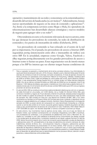CEPAL
34
operación y mantenimiento de sus redes y concentrarse en la comercialización y
desarrollo del servicio de banda ancha (su core business)21
. Adicionalmente, buscan
nuevas oportunidades de negocio en las áreas de contenido y aplicaciones22
.
Así, frente a la competencia servicios como Skype o Hulu, los operadores de
telecomunicaciones han desarrollado alianzas estratégicas y nuevos modelos
de negocio para agregar valor a sus redes23
.
Otra tendencia en curso es la creciente relevancia de nuevos actores, entre
los que destacan los proveedores de contenido, las redes de distribución de
contenidos y los puntos de intercambio de tráfico (Echeberría, 2010).
Los proveedores de contenido se han colocado en el centro de la red
por su importancia. En el pasado, los proveedores de acceso a Internet (ISP)
negociaban peering (interconexión entre ellos e intercambio de tráfico) con
otros ISP. En la actualidad, empresas como Google, Yahoo, Facebook y
eBay negocian peering directamente con los grandes proveedores de acceso a
Internet como si fueran sus pares. Estas negociaciones son de interés mutuo
porque a los ISP les interesa que sus clientes tengan buenas condiciones de
21	
Para un operador, la operación y mantenimiento de la red es una tarea rutinaria y muy informatizada, lo
que le permite la tercerización (de León, 2010). Ericsson, Alcatel–Lucent y Siemens Nokia están firmando
este tipo de contratos en todo el mundo bajo una fuerte competencia. A modo de ejemplo, Ericsson ha
hecho contratos con operadores como Hutchinson Telecom en Hong Kong, T-Mobile y Vodafone (abril
de 2009) en el Reino Unido, Cable and Wireless en varios países del mundo, Sprint Nextel en Estados
Unidos, y más recientemente Orange España firmó un contrato similar con Nokia Siemens Networks
(NSN). Uno de los últimos contratos firmados por NSN (julio de 2009) fue con el operador móvil Oi de
Brasil por 1.500 millones de dólares, para operar y mantener por cinco años toda su planta interna en 17
estados de ese país. En el momento de la firma de ese contrato NSN reveló que el 45% de sus ingresos
provenían de servicios de este tipo.
22	
En julio de 2009, CBS se constituyó en la primera cadena de televisión abierta que se unió con un operador
de cable (Comcast) en una prueba, con 5.000 clientes, de su modelo On Demand Online Web, para
comenzar a transferir su negocio de TV por abonado a Internet. En particular, deseaba probar la seguridad
de este modelo en materia de protección de derechos de autor, que utiliza autenticación hasta el nivel
de suscriptor. Así, CBS compite con Hulu.com, que dispone de contenido de NBC, ABC y Fox. Estos
movimientos se inscriben en el Proyecto Infinito de Comcast para poner contenido a disposición de sus
clientes en cualquier plataforma y en cualquier momento. Asimismo, Verizon Business lanzó, en el segundo
semestre de 2009, su propio servicio de computación en nube denominado Computing as a Service,
usando su red de data centers en el mundo, buscando generar ingresos mediante el aumento de tráfico
sobre su red y el arrendamiento de servicios de computación en nube. Finalmente, ATT, British Telecom
y NTT DOCOMO de Japón, han decidido desarrollar un servicio competitivo al provisto por Skype.
23	
En este entorno, hay movimientos hacia la apertura de las redes, como es el caso de Verizon en
Estados Unidos, que mantiene conversaciones con empresas integradoras como IBM o Accenture,
con proveedores de contenidos, y con proveedores de plataformas como Cisco y Microsoft, etc. Su
objetivo es “completar su red” para satisfacer la demanda de los consumidores que desean acceder
a una amplia gama de aplicaciones y contenidos mediante la red desde cualquier terminal. En abril de
2009, Verizon anunció la creación de un centro de innovación para el desarrollo y prueba de dispositivos
y aplicaciones sobre LTE, principalmente en las áreas de electrónica de consumo (cámaras de video
inalámbricas, lectores de libros, etc.), comunicaciones máquina a máquina y aplicaciones que den
movilidad a las herramientas de productividad. En el mismo sentido, ATT anunció un centro para el
desarrollo de dispositivos inalámbricos de banda ancha y Qualcomm creó un centro para el desarrollo
de soluciones en la salud al igual que Telefónica, que recientemente presentó su Unidad Global e-Health
para el desarrollo de aplicaciones para la descentralización de los procesos clínicos, atención virtual a
pacientes y videoconferencias entre profesionales.
 