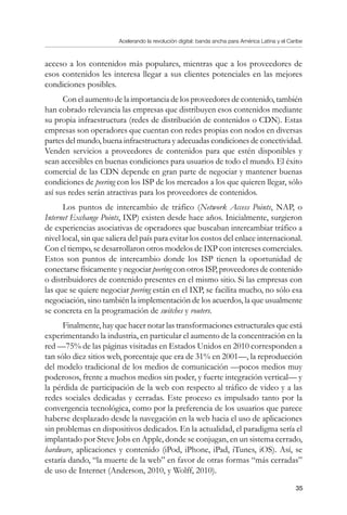 Acelerando la revolución digital: banda ancha para América Latina y el Caribe
35
acceso a los contenidos más populares, mientras que a los proveedores de
esos contenidos les interesa llegar a sus clientes potenciales en las mejores
condiciones posibles.
Con el aumento de la importancia de los proveedores de contenido, también
han cobrado relevancia las empresas que distribuyen esos contenidos mediante
su propia infraestructura (redes de distribución de contenidos o CDN). Estas
empresas son operadores que cuentan con redes propias con nodos en diversas
partes del mundo, buena infraestructura y adecuadas condiciones de conectividad.
Venden servicios a proveedores de contenidos para que estén disponibles y
sean accesibles en buenas condiciones para usuarios de todo el mundo. El éxito
comercial de las CDN depende en gran parte de negociar y mantener buenas
condiciones de peering con los ISP de los mercados a los que quieren llegar, sólo
así sus redes serán atractivas para los proveedores de contenidos.
Los puntos de intercambio de tráfico (Network Access Points, NAP, o
Internet Exchange Points, IXP) existen desde hace años. Inicialmente, surgieron
de experiencias asociativas de operadores que buscaban intercambiar tráfico a
nivel local, sin que saliera del país para evitar los costos del enlace internacional.
Con el tiempo, se desarrollaron otros modelos de IXP con intereses comerciales.
Estos son puntos de intercambio donde los ISP tienen la oportunidad de
conectarse físicamente y negociar peering con otros ISP, proveedores de contenido
o distribuidores de contenido presentes en el mismo sitio. Si las empresas con
las que se quiere negociar peering están en el IXP, se facilita mucho, no sólo esa
negociación, sino también la implementación de los acuerdos, la que usualmente
se concreta en la programación de switches y routers.
Finalmente, hay que hacer notar las transformaciones estructurales que está
experimentando la industria, en particular el aumento de la concentración en la
red —75% de las páginas visitadas en Estados Unidos en 2010 corresponden a
tan sólo diez sitios web, porcentaje que era de 31% en 2001—, la reproducción
del modelo tradicional de los medios de comunicación —pocos medios muy
poderosos, frente a muchos medios sin poder, y fuerte integración vertical— y
la pérdida de participación de la web con respecto al tráfico de video y a las
redes sociales dedicadas y cerradas. Este proceso es impulsado tanto por la
convergencia tecnológica, como por la preferencia de los usuarios que parece
haberse desplazado desde la navegación en la web hacia el uso de aplicaciones
sin problemas en dispositivos dedicados. En la actualidad, el paradigma sería el
implantado por Steve Jobs en Apple, donde se conjugan, en un sistema cerrado,
hardware, aplicaciones y contenido (iPod, iPhone, iPad, iTunes, iOS). Así, se
estaría dando, “la muerte de la web” en favor de otras formas “más cerradas”
de uso de Internet (Anderson, 2010, y Wolff, 2010).
 