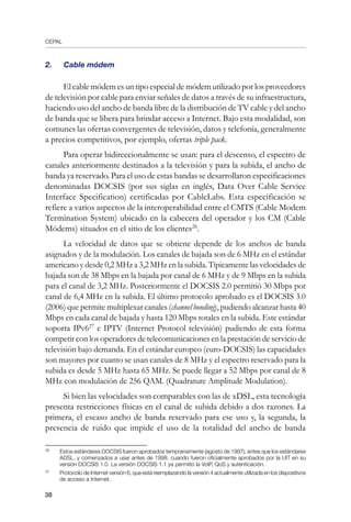 CEPAL
38
2.	 Cable módem
El cable módem es un tipo especial de módem utilizado por los proveedores
de televisión por cable para enviar señales de datos a través de su infraestructura,
haciendo uso del ancho de banda libre de la distribución de TV cable y del ancho
de banda que se libera para brindar acceso a Internet. Bajo esta modalidad, son
comunes las ofertas convergentes de televisión, datos y telefonía, generalmente
a precios competitivos, por ejemplo, ofertas triple pack.
Para operar bidireccionalmente se usan: para el descenso, el espectro de
canales anteriormente destinados a la televisión y para la subida, el ancho de
banda ya reservado. Para el uso de estas bandas se desarrollaron especificaciones
denominadas DOCSIS (por sus siglas en inglés, Data Over Cable Service
Interface Specification) certificadas por CableLabs. Esta especificación se
refiere a varios aspectos de la interoperabilidad entre el CMTS (Cable Modem
Termination System) ubicado en la cabecera del operador y los CM (Cable
Módems) situados en el sitio de los clientes26
.
La velocidad de datos que se obtiene depende de los anchos de banda
asignados y de la modulación. Los canales de bajada son de 6 MHz en el estándar
americano y desde 0,2 MHz a 3,2 MHz en la subida. Típicamente las velocidades de
bajada son de 38 Mbps en la bajada por canal de 6 MHz y de 9 Mbps en la subida
para el canal de 3,2 MHz. Posteriormente el DOCSIS 2.0 permitió 30 Mbps por
canal de 6,4 MHz en la subida. El último protocolo aprobado es el DOCSIS 3.0
(2006) que permite multiplexar canales (channel bonding), pudiendo alcanzar hasta 40
Mbps en cada canal de bajada y hasta 120 Mbps totales en la subida. Este estándar
soporta IPv627
e IPTV (Internet Protocol televisión) pudiendo de esta forma
competir con los operadores de telecomunicaciones en la prestación de servicio de
televisión bajo demanda. En el estándar europeo (euro-DOCSIS) las capacidades
son mayores por cuanto se usan canales de 8 MHz y el espectro reservado para la
subida es desde 5 MHz hasta 65 MHz. Se puede llegar a 52 Mbps por canal de 8
MHz con modulación de 256 QAM. (Quadrature Amplitude Modulation).
Si bien las velocidades son comparables con las de xDSL, esta tecnología
presenta restricciones físicas en el canal de subida debido a dos razones. La
primera, el escaso ancho de banda reservado para ese uso y, la segunda, la
presencia de ruido que impide el uso de la totalidad del ancho de banda
26	
Estos estándares DOCSIS fueron aprobados tempranamente (agosto de 1997), antes que los estándares
ADSL, y comenzados a usar antes de 1998, cuando fueron oficialmente aprobados por la UIT en su
versión DOCSIS 1.0. La versión DOCSIS 1.1 ya permitió la VoIP, QoS y autenticación.
27	
Protocolo de Internet versión 6, que está reemplazando la versión 4 actualmente utilizada en los dispositivos
de acceso a Internet.
 
