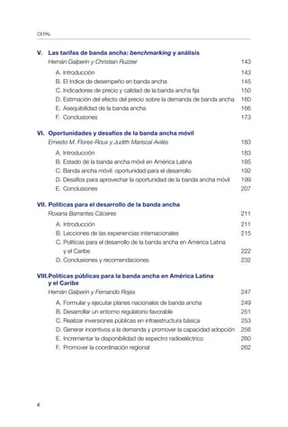 CEPAL

V.	 Las tarifas de banda ancha: benchmarking y análisis	
Hernán Galperin y Christian Ruzzier	 143
		 A.	Introducción	 143
		 B.	El índice de desempeño en banda ancha	 145
		 C.	Indicadores de precio y calidad de la banda ancha fija	 150
		 D.	Estimación del efecto del precio sobre la demanda de banda ancha	 160
		 E.	Asequibilidad de la banda ancha	 166
		 F.	 Conclusiones	 173
	
VI.	 Oportunidades y desafíos de la banda ancha móvil	
Ernesto M. Flores-Roux y Judith Mariscal Avilés	 183
		 A. 	Introducción	 183
		 B. 	Estado de la banda ancha móvil en América Latina	 185
		 C.	Banda ancha móvil: oportunidad para el desarrollo	 192
		 D.	Desafíos para aprovechar la oportunidad de la banda ancha móvil	 199
		 E.	Conclusiones	 207
VII.	Políticas para el desarrollo de la banda ancha	
Roxana Barrantes Cáceres	 211
A.	Introducción	 211
B.	Lecciones de las experiencias internacionales	 215
C.	Políticas para el desarrollo de la banda ancha en América Latina
	 y el Caribe	 222
D.	Conclusiones y recomendaciones	 232
	
VIII.	Políticas públicas para la banda ancha en América Latina
	 y el Caribe	
Hernán Galperin y Fernando Rojas	 247
A.	Formular y ejecutar planes nacionales de banda ancha	 249
B.	Desarrollar un entorno regulatorio favorable	 251
C.	Realizar inversiones públicas en infraestructura básica	 253
D.	Generar incentivos a la demanda y promover la capacidad adopción	 256
E.	Incrementar la disponibilidad de espectro radioeléctrico	 260
F.	 Promover la coordinación regional	 262
 