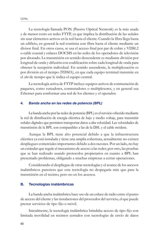 CEPAL
40
La tecnología llamada PON (Passive Optical Network) es la más usada
y de menor costo en redes FTTP, ya que implica la distribución de las señales
sin usar elementos activos en la red hasta el cliente. Cuando la fibra llega hasta
un edificio, en general la red continúa con fibra hasta el cliente mediante un
divisor final. En otros casos, se usa el acceso final por par de cobre y VDSL2
o cable coaxial y enlaces DOCSIS en las redes de los operadores de televisión
por abonado. La transmisión en sentido descendente es mediante división por
longitud de onda y difusión con codificación sobre cada longitud de onda para
obtener la recepción individual. En sentido ascendente, la multiplexación es
por división en el tiempo (TDMA), en que cada equipo terminal transmite en
el slot de tiempo que le indica el equipo central.
La tecnología activa de FTTP incluye equipos activos de conmutación de
paquetes, como ruteadores, conmutadores o multiplexores, y en general usa
Ethernet para conformar una red de los clientes y el operador.
4.	 Banda ancha en las redes de potencia (BPL)
Labandaanchaporlasredesdepotencia(BPL)eselservicioofrecidomediante
la red de distribución de energía eléctrica de bajo y medio voltaje, para transmitir
señales digitales que permiten transportar datos a alta velocidad. Las velocidades de
transmisión de la BPL son comparables a las de la DSL y el cable módem.
Aunque la BPL tiene alto potencial debido a que la infraestructura
eléctrica ya está instalada y tiene una amplia cobertura, actualmente no existen
despliegues comerciales importantes debido a dos razones. Por un lado, no hay
un estándar que regule el mecanismo de acceso a las redes; por otro, las pruebas
que se han realizado usando protocolos propietarios en cuanto a BPL han
presentado problemas, obligando a muchas empresas a cerrar operaciones.
Considerando el despliegue de otras tecnologías y el avance de los accesos
inalámbricos pareciera que esta tecnología no despegaría más que para la
transmisión en el recinto, pero no en los accesos.
B. 	 Tecnologías inalámbricas 
La banda ancha inalámbrica hace uso de un enlace de radio entre el punto
de acceso del cliente y las instalaciones del proveedor del servicio, el que puede
prestar servicios de tipo fijo o móvil.
Inicialmente, la tecnología inalámbrica brindaba acceso de tipo fijo con
limitada movilidad en recintos cerrados con tecnologías de envío de datos
 