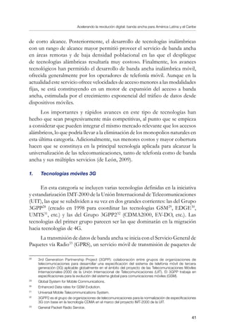 Acelerando la revolución digital: banda ancha para América Latina y el Caribe
41
de corto alcance. Posteriormente, el desarrollo de tecnologías inalámbricas
con un rango de alcance mayor permitió proveer el servicio de banda ancha
en áreas remotas y de baja densidad poblacional en las que el despliegue
de tecnologías alámbricas resultaría muy costoso. Finalmente, los avances
tecnológicos han permitido el desarrollo de banda ancha inalámbrica móvil,
ofrecida generalmente por los operadores de telefonía móvil. Aunque en la
actualidad este servicio ofrece velocidades de acceso menores a las modalidades
fijas, se está constituyendo en un motor de expansión del acceso a banda
ancha, estimulada por el crecimiento exponencial del tráfico de datos desde
dispositivos móviles.
Los importantes y rápidos avances en este tipo de tecnologías han
hecho que sean progresivamente más competitivas, al punto que se empieza
a considerar que pueden integrar el mismo mercado relevante que los accesos
alámbricos, lo que podría llevar a la eliminación de los monopolios naturales en
esta última categoría. Adicionalmente, sus menores costos y mayor cobertura
hacen que se constituya en la principal tecnología aplicada para alcanzar la
universalización de las telecomunicaciones, tanto de telefonía como de banda
ancha y sus múltiples servicios (de León, 2009).
1.	 Tecnologías móviles 3G
En esta categoría se incluyen varias tecnologías definidas en la iniciativa
y estandarización IMT-2000 de la Unión Internacional de Telecomunicaciones
(UIT), las que se subdividen a su vez en dos grandes corrientes: las del Grupo
3GPP28
(creado en 1998 para coordinar las tecnologías GSM29
, EDGE30
,
UMTS31
, etc.) y las del Grupo 3GPP232
(CDMA2000, EV-DO, etc.). Las
tecnologías del primer grupo parecen ser las que dominarán en la migración
hacia tecnologías de 4G.
La transmisión de datos de banda ancha se inicia con el Servicio General de
Paquetes vía Radio33
(GPRS), un servicio móvil de transmisión de paquetes de
28	
3rd Generation Partnership Project (3GPP): colaboración entre grupos de organizaciones de
telecomunicaciones para desarrollar una especificación del sistema de telefonía móvil de tercera
generación (3G) aplicable globalmente en el ámbito del proyecto de las Telecomunicaciones Móviles
Internacionales-2000 de la Unión Internacional de Telecomunicaciones (UIT). El 3GPP trabaja en
especificaciones para la evolución del sistema global para comunicaciones móviles (GSM).
29	
Global System for Mobile Communications.
30	
Enhanced Data rates for GSM Evolution.
31	
Universal Mobile Telecommunications System.
32	
3GPP2 es el grupo de organizaciones de telecomunicaciones para la normalización de especificaciones
3G con base en la tecnología CDMA en el marco del proyecto IMT-2000 de la UIT.
33	
General Packet Radio Service.
 