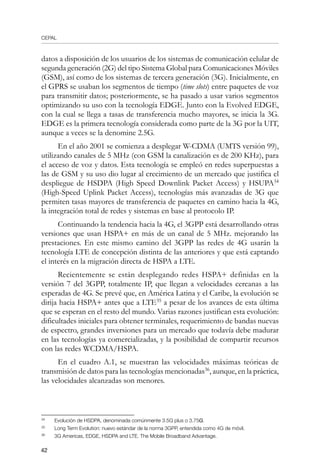CEPAL
42
datos a disposición de los usuarios de los sistemas de comunicación celular de
segunda generación (2G) del tipo Sistema Global para Comunicaciones Móviles
(GSM), así como de los sistemas de tercera generación (3G). Inicialmente, en
el GPRS se usaban los segmentos de tiempo (time slots) entre paquetes de voz
para transmitir datos; posteriormente, se ha pasado a usar varios segmentos
optimizando su uso con la tecnología EDGE. Junto con la Evolved EDGE,
con la cual se llega a tasas de transferencia mucho mayores, se inicia la 3G.
EDGE es la primera tecnología considerada como parte de la 3G por la UIT,
aunque a veces se la denomine 2.5G.
En el año 2001 se comienza a desplegar W-CDMA (UMTS versión 99),
utilizando canales de 5 MHz (con GSM la canalización es de 200 KHz), para
el acceso de voz y datos. Esta tecnología se empleó en redes superpuestas a
las de GSM y su uso dio lugar al crecimiento de un mercado que justifica el
despliegue de HSDPA (High Speed Downlink Packet Access) y HSUPA34
(High-Speed Uplink Packet Access), tecnologías más avanzadas de 3G que
permiten tasas mayores de transferencia de paquetes en camino hacia la 4G,
la integración total de redes y sistemas en base al protocolo IP.
Continuando la tendencia hacia la 4G, el 3GPP está desarrollando otras
versiones que usan HSPA+ en más de un canal de 5 MHz. mejorando las
prestaciones. En este mismo camino del 3GPP las redes de 4G usarán la
tecnología LTE de concepción distinta de las anteriores y que está captando
el interés en la migración directa de HSPA a LTE.
Recientemente se están desplegando redes HSPA+ definidas en la
versión 7 del 3GPP, totalmente IP, que llegan a velocidades cercanas a las
esperadas de 4G. Se prevé que, en América Latina y el Caribe, la evolución se
dirija hacia HSPA+ antes que a LTE35
a pesar de los avances de esta última
que se esperan en el resto del mundo. Varias razones justifican esta evolución:
dificultades iniciales para obtener terminales, requerimiento de bandas nuevas
de espectro, grandes inversiones para un mercado que todavía debe madurar
en las tecnologías ya comercializadas, y la posibilidad de compartir recursos
con las redes WCDMA/HSPA.
En el cuadro A.1, se muestran las velocidades máximas teóricas de
transmisión de datos para las tecnologías mencionadas36
, aunque, en la práctica,
las velocidades alcanzadas son menores.
34	
Evolución de HSDPA, denominada comúnmente 3.5G plus o 3.75G. 
35	
Long Term Evolution: nuevo estándar de la norma 3GPP, entendida como 4G de móvil.
36	
3G Americas, EDGE, HSDPA and LTE. The Mobile Broadband Advantage.
 