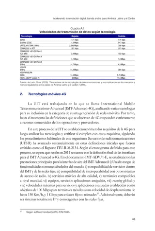 Acelerando la revolución digital: banda ancha para América Latina y el Caribe
43
Cuadro A.1
Velocidades de transmisión de datos según tecnología
Tecnología Bajada Subida
EDGE 474 kbps 474 kbps
Evolved EDGE 1,9 Mbps 947 kbps
UMTS (W-CDMA 5 MHz) 2,048 Mbps 768 kbps
CDMA2000 1x RTT 307 kbps 307 kbps
CDMA2000 1xEV-DO Rev.0
1,25 MHz 2,4 Mbps 153 kbps
CDMA2000 1xEV-DO Rev.A
1,25 MHz 3,1 Mbps 1,8 Mbps
CDMA2000 1xEV-DO Rev.B
5 MHz 14,7 Mbps 4,9 Mbps
HSDPA
5 MHz 14,4 Mbps 384 kbps
HSDPA/HSUPA
5MHz 14,4 Mbps 5,76 Mbps
HSPA+ (3GPP version 7) 42 Mbps 11,5 Mbps
Fuente: de León, Omar (2009), “Perspectivas de las tecnologías de telecomunicaciones y sus implicancias en los mercados y
marcos regulatorios en los países de América Latina y el Caribe”, CEPAL.
2.	 Tecnologías móviles 4G
La UIT está trabajando en lo que se llama International Mobile
Telecommunications-Advanced(IMT-Advanced-4G),analizandovariastecnologías
para su inclusión en la categoría de cuarta generación de redes móviles. Por tanto,
hasta el momento las definiciones que se observan de 4G responden estrictamente
a razones comerciales de los operadores y proveedores.
En este proceso de la UIT se establecieron primero los requisitos de la 4G para
luego analizar las tecnologías y verificar si cumplen con estos requisitos, siguiendo
los procedimientos habituales de este organismo. Su sector de radiocomunicaciones
(UIT-R) ha avanzado sustancialmente en estas definiciones iniciales que fueron
emitidas como el Reporte ITU-R M.2134. Según el cronograma definido para este
proceso, se espera que recién en 2011 se cuente con la definición final de las interfaces
para el IMT Advanced o 4G. En el documento IMT-ADV/1-E, se establecieron las
prestaciones principales para la interfaz de aire del IMT Advanced: i) Un alto rango de
funcionalidades comunes alrededor del mundo, ii) compatibilidad de servicios dentro
del IMT y de las redes fijas, iii) compatibilidad de interoperabilidad con otros sistemas
de acceso de radio. iv) servicios móviles de alta calidad, v) terminales compatibles
a nivel mundial, vi) equipos, servicios aplicaciones amigables, vii) roaming global, y
viii) velocidades máximas para servicios y aplicaciones avanzadas establecidas como
objetivos de 100 Mbps para terminales móviles a una velocidad de desplazamiento de
hasta 150 Km/h, y 1 Gbps para enlaces fijos o nómades37
. Adicionalmente, deberán
ser sistemas totalmente IP y convergentes con las redes fijas.
37	
Según la Recomendación ITU-R M.1645.
 
