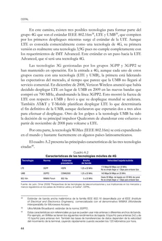 CEPAL
44
En este camino, existen tres posibles tecnologías para formar parte del
grupo 4G que son el estándar IEEE 802.16m38
, LTE y UMB39
, que compiten
por los primeros despliegues mientras surge el estándar de la UIT. Aunque
LTE es conocida comercialmente como una tecnología de 4G, su primera
versión es realmente una tecnología 3,9G pues no cumple completamente con
los requerimientos de IMT Advanced. Este estándar es un paso hacia la LTE
Advanced, que sí será una tecnología 4G.
Las tecnologías 3G gestionadas por los grupos 3GPP y 3GPP2 se
han mantenido en operación. En la entrada a 4G, aunque cada uno de estos
grupos cuenta con una tecnología (LTE y UMB), la primera está liderando
las expectativas del mercado, al tiempo que parece que la UMB no llegará al
servicio comercial. En diciembre de 2008, Verizon Wireless anunció que había
decidido desplegar LTE en lugar de UMB en 2009 en las nuevas bandas que
compró en 700 MHz, abandonando la línea 3GPP2. Esto mostró la fuerza de
LTE con respecto a UMB y llevó a que su despliegue mundial se acelerara.
También ATT y T-Mobile planifican desplegar LTE lo que determinaría
el fin definitivo de la UMB, aunque declararon que esperarán dos a tres años
para efectuar el despliegue. Otro de los golpes a la tecnología UMB ha sido
la decisión de su principal impulsor Qualcomm de abandonar este esfuerzo a
partir de noviembre de 2008 para volcarse a LTE.
Por otra parte, la tecnología WiMax (IEEE 802.16m) se está expandiendo
en el mundo y bastante fuertemente en algunos países latinoamericanos.
El cuadro A.2 presenta las principales características de las tres tecnologías
citadas40
.
Cuadro A.2
Características de las tecnologías móviles de 4G
Tecnología Norma Estándar
precedente
Ancho
de banda
Velocidad bajada/subida
LTE 3GPP HSPA 1,25 a 20 MHz
173 Mbps/58 Mbps con 20 MHz.
No es simple llegar a 1 Gbps para enlaces fijos
UMB 3GPP2 CDMA2000 1,25 a 20 MHz 140 Mbps/34 Mbps en 20 MHz
802.16m WiMAX Forum 802.16e 5 a 20 MHz
Hasta 30 Mbps. de bajada con 20 MHz de canal.
No es simple llegar a 1 Gbps para enlaces fijos
Fuente: de León, Omar (2009) “Perspectivas de las tecnologías de telecomunicaciones y sus implicancias en los mercados y
marcos regulatorios en los países de América Latina y el Caribe”, CEPAL.
38	
Estándar de banda ancha inalámbrica de la familia IEEE 802.16 desarrollada por el IEEE (Institute
of Electrical and Electronics Engineers), comercializada con el denominativo WiMAX (Worldwide
Interoperability for Microwave Access).
39	
Ultra Mobile Broadband: estándar de la norma 3GPP2.
40	
Estas características son referenciales ya que se pueden usar más antenas o diferentes anchos de banda.
Por ejemplo, en WiMax se tienen los siguientes rendimientos de bajada: 8 bps/Hz para antenas 2x2 y de
15 bps/Hz para antenas 4x4. También las tasas de transferencias de datos dependen de la velocidad
del movimiento de la terminal, cayendo rápidamente cuando exceden los 120 kilómetros por hora.
 