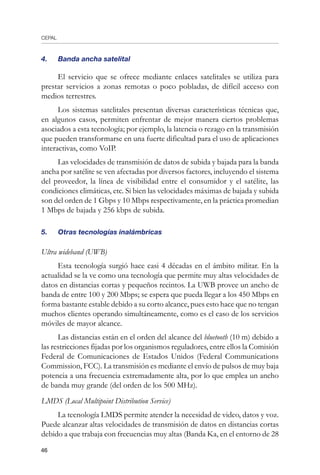 CEPAL
46
4.	 Banda ancha satelital
El servicio que se ofrece mediante enlaces satelitales se utiliza para
prestar servicios a zonas remotas o poco pobladas, de difícil acceso con
medios terrestres.
Los sistemas satelitales presentan diversas características técnicas que,
en algunos casos, permiten enfrentar de mejor manera ciertos problemas
asociados a esta tecnología; por ejemplo, la latencia o rezago en la transmisión
que pueden transformarse en una fuerte dificultad para el uso de aplicaciones
interactivas, como VoIP.
Las velocidades de transmisión de datos de subida y bajada para la banda
ancha por satélite se ven afectadas por diversos factores, incluyendo el sistema
del proveedor, la línea de visibilidad entre el consumidor y el satélite, las
condiciones climáticas, etc. Si bien las velocidades máximas de bajada y subida
son del orden de 1 Gbps y 10 Mbps respectivamente, en la práctica promedian
1 Mbps de bajada y 256 kbps de subida.
5.	 Otras tecnologías inalámbricas
Ultra wideband (UWB)
Esta tecnología surgió hace casi 4 décadas en el ámbito militar. En la
actualidad se la ve como una tecnología que permite muy altas velocidades de
datos en distancias cortas y pequeños recintos. La UWB provee un ancho de
banda de entre 100 y 200 Mbps; se espera que pueda llegar a los 450 Mbps en
forma bastante estable debido a su corto alcance, pues esto hace que no tengan
muchos clientes operando simultáneamente, como es el caso de los servicios
móviles de mayor alcance.
Las distancias están en el orden del alcance del bluetooth (10 m) debido a
las restricciones fijadas por los organismos reguladores, entre ellos la Comisión
Federal de Comunicaciones de Estados Unidos (Federal Communications
Commission, FCC). La transmisión es mediante el envío de pulsos de muy baja
potencia a una frecuencia extremadamente alta, por lo que emplea un ancho
de banda muy grande (del orden de los 500 MHz).
LMDS (Local Multipoint Distribution Service)
La tecnología LMDS permite atender la necesidad de video, datos y voz.
Puede alcanzar altas velocidades de transmisión de datos en distancias cortas
debido a que trabaja con frecuencias muy altas (Banda Ka, en el entorno de 28
 