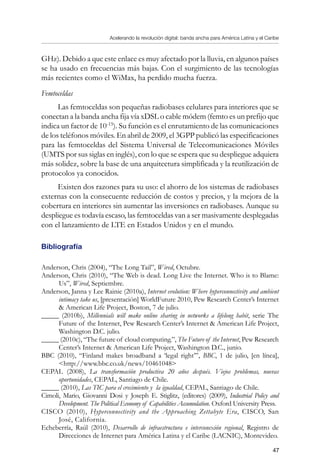 Acelerando la revolución digital: banda ancha para América Latina y el Caribe
47
GHz). Debido a que este enlace es muy afectado por la lluvia, en algunos países
se ha usado en frecuencias más bajas. Con el surgimiento de las tecnologías
más recientes como el WiMax, ha perdido mucha fuerza.
Femtoceldas
Las femtoceldas son pequeñas radiobases celulares para interiores que se
conectan a la banda ancha fija vía xDSL o cable módem (femto es un prefijo que
indica un factor de 10-15
). Su función es el enrutamiento de las comunicaciones
de los teléfonos móviles. En abril de 2009, el 3GPP publicó las especificaciones
para las femtoceldas del Sistema Universal de Telecomunicaciones Móviles
(UMTS por sus siglas en inglés), con lo que se espera que su despliegue adquiera
más solidez, sobre la base de una arquitectura simplificada y la reutilización de
protocolos ya conocidos.
Existen dos razones para su uso: el ahorro de los sistemas de radiobases
externas con la consecuente reducción de costos y precios, y la mejora de la
cobertura en interiores sin aumentar las inversiones en radiobases. Aunque su
despliegue es todavía escaso, las femtoceldas van a ser masivamente desplegadas
con el lanzamiento de LTE en Estados Unidos y en el mundo.
Bibliografía
Anderson, Chris (2004), “The Long Tail”, Wired, Octubre.
Anderson, Chris (2010), “The Web is dead. Long Live the Internet. Who is to Blame:
Us”, Wired, Septiembre.
Anderson, Janna y Lee Rainie (2010a), Internet evolution: Where hyperconnectivity and ambient
intimacy take us, [presentación] WorldFuture 2010, Pew Research Center’s Internet
 American Life Project, Boston, 7 de julio.
_____ (2010b), Millennials will make online sharing in networks a lifelong habit, serie The
Future of the Internet, Pew Research Center’s Internet  American Life Project,
Washington D.C. julio.
_____ (2010c), “The future of cloud computing.”, The Future of the Internet, Pew Research
Center’s Internet  American Life Project, Washington D.C., junio.
BBC (2010), “Finland makes broadband a ‘legal right’”, BBC, 1 de julio, [en línea],
http://www.bbc.co.uk/news/10461048
CEPAL (2008), La transformación productiva 20 años después. Viejos problemas, nuevas
oportunidades, CEPAL, Santiago de Chile.
_____ (2010), Las TIC para el crecimiento y la igualdad, CEPAL, Santiago de Chile.
Cimoli, Mario, Giovanni Dosi y Joseph E. Stiglitz, (editores) (2009), Industrial Policy and
Development. The Political Economy of Capabilities Accumulation. Oxford University Press.
CISCO (2010), Hyperconnectivity and the Approaching Zettabyte Era, CISCO, San
José, California.
Echeberría, Raúl (2010), Desarrollo de infraestructura e interconexión regional, Registro de
Direcciones de Internet para América Latina y el Caribe (LACNIC), Montevideo.
 
