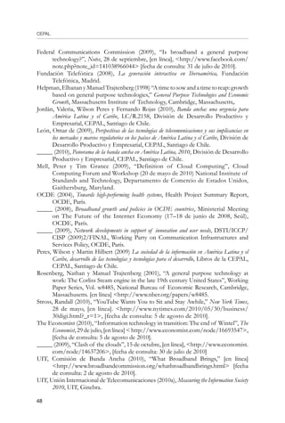 CEPAL
48
Federal Communications Commission (2009), “Is broadband a general purpose
technology?”, Notes, 28 de septiembre, [en línea], http://www.facebook.com/
note.php?note_id=141038966044 [fecha de consulta: 31 de julio de 2010].
Fundación Telefónica (2008), La generación interactiva en Iberoamérica, Fundación
Telefónica, Madrid.
Helpman, Elhanan y Manuel Trajtenberg (1998) “A time to sow and a time to reap: growth
based on general purpose technologies,” General Purpose Technologies and Economic
Growth, Massachusetts Institute of Technology, Cambridge, Massachusetts,.
Jordán, Valeria, Wilson Peres y Fernando Rojas (2010), Banda ancha: una urgencia para
América Latina y el Caribe, LC/R.2158, División de Desarrollo Productivo y
Empresarial, CEPAL, Santiago de Chile.
León, Omar de (2009), Perspectivas de las tecnologías de telecomunicaciones y sus implicancias en
los mercados y marcos regulatorios en los países de América Latina y el Caribe, División de
Desarrollo Productivo y Empresarial, CEPAL, Santiago de Chile.
_____ (2010), Panorama de la banda ancha en América Latina, 2010, División de Desarrollo
Productivo y Empresarial, CEPAL, Santiago de Chile.
Mell, Peter y Tim Grance (2009), “Definition of Cloud Computing”, Cloud
Computing Forum and Workshop (20 de mayo de 2010) National Institute of
Standards and Technology, Departamento de Comercio de Estados Unidos,
Gaithersburg, Maryland.
OCDE (2004), Towards high-performing health systems, Health Project Summary Report,
OCDE, París.
_____ (2008), Broadband growth and policies in OCDE countries, Ministerial Meeting
on The Future of the Internet Economy (17–18 de junio de 2008, Seúl),
OCDE, París.
_____ (2009), Network developments in support of innovation and user needs, DSTI/ICCP/
CISP (2009)2/FINAL, Working Party on Communication Infrastructures and
Services Policy, OCDE, París.
Peres, Wilson y Martin Hilbert (2009) La sociedad de la información en América Latina y el
Caribe, desarrollo de las tecnologías y tecnologías para el desarrollo, Libros de la CEPAL,
CEPAL, Santiago de Chile.
Rosenberg, Nathan y Manuel Trajtenberg (2001), “A general purpose technology at
work: The Corliss Steam engine in the late 19th century United States”, Working
Paper Series, Vol. w8485, National Bureau of Economic Research, Cambridge,
Massachusetts. [en línea] http://www.nber.org/papers/w8485.
Stross, Randall (2010), “YouTube Wants You to Sit and Stay Awhile,” New York Times,
28 de mayo, [en línea]. http://www.nytimes.com/2010/05/30/business/
30digi.html?_r=1, [fecha de consulta: 5 de agosto de 2010].
The Economist (2010), “Information technology in transition: The end of Wintel”, The
Economist,29dejulio,[enlínea]http://www.economist.com/node/16693547,
[fecha de consulta: 5 de agosto de 2010].
_____ (2009), “Clash of the clouds”, 15 de octubre, [en línea], http://www.economist.
com/node/14637206, [fecha de consulta: 30 de julio de 2010]
UIT, Comisión de Banda Ancha (2010), “What Broadband Brings,” [en línea]
http://www.broadbandcommission.org/whatbroadbandbrings.html [fecha
de consulta: 2 de agosto de 2010].
UIT, Unión Internacional de Telecomunicaciones (2010a), Measuring the Information Society
2010, UIT, Ginebra.
 