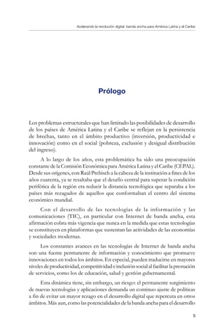 Acelerando la revolución digital: banda ancha para América Latina y el Caribe

Prólogo
Los problemas estructurales que han limitado las posibilidades de desarrollo
de los países de América Latina y el Caribe se reflejan en la persistencia
de brechas, tanto en el ámbito productivo (inversión, productividad e
innovación) como en el social (pobreza, exclusión y desigual distribución
del ingreso).
A lo largo de los años, esta problemática ha sido una preocupación
constante de la Comisión Económica para América Latina y el Caribe (CEPAL).
Desde sus orígenes, con Raúl Prebisch a la cabeza de la institución a fines de los
años cuarenta, ya se resaltaba que el desafío central para superar la condición
periférica de la región era reducir la distancia tecnológica que separaba a los
países más rezagados de aquellos que conformaban el centro del sistema
económico mundial.
Con el desarrollo de las tecnologías de la información y las
comunicaciones (TIC), en particular con Internet de banda ancha, esta
afirmación cobra más vigencia que nunca en la medida que estas tecnologías
se constituyen en plataformas que sustentan las actividades de las economías
y sociedades modernas.
Los constantes avances en las tecnologías de Internet de banda ancha
son una fuente permanente de información y conocimiento que promueve
innovaciones en todos los ámbitos. En especial, pueden traducirse en mayores
nivelesdeproductividad,competitividad einclusión social al facilitar la prestación
de servicios, como los de educación, salud y gestión gubernamental.
Esta dinámica tiene, sin embargo, un riesgo: el permanente surgimiento
de nuevas tecnologías y aplicaciones demanda un continuo ajuste de políticas
a fin de evitar un mayor rezago en el desarrollo digital que repercuta en otros
ámbitos. Más aun, como las potencialidades de la banda ancha para el desarrollo
 