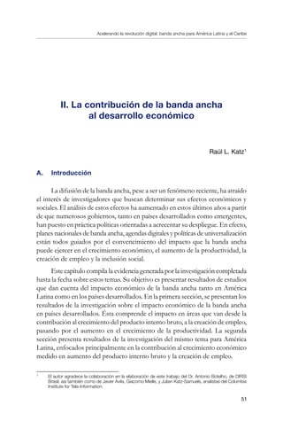 Acelerando la revolución digital: banda ancha para América Latina y el Caribe
51
II. La contribución de la banda ancha
al desarrollo económico
Raúl L. Katz
A. 	 Introducción
La difusión de la banda ancha, pese a ser un fenómeno reciente, ha atraído
el interés de investigadores que buscan determinar sus efectos económicos y
sociales. El análisis de estos efectos ha aumentado en estos últimos años a partir
de que numerosos gobiernos, tanto en países desarrollados como emergentes,
han puesto en práctica políticas orientadas a acrecentar su despliegue. En efecto,
planes nacionales de banda ancha, agendas digitales y políticas de universalización
están todos guiados por el convencimiento del impacto que la banda ancha
puede ejercer en el crecimiento económico, el aumento de la productividad, la
creación de empleo y la inclusión social.
Este capítulo compila la evidencia generada por la investigación completada
hasta la fecha sobre estos temas. Su objetivo es presentar resultados de estudios
que dan cuenta del impacto económico de la banda ancha tanto en América
Latina como en los países desarrollados. En la primera sección, se presentan los
resultados de la investigación sobre el impacto económico de la banda ancha
en países desarrollados. Ésta comprende el impacto en áreas que van desde la
contribución al crecimiento del producto interno bruto, a la creación de empleo,
pasando por el aumento en el crecimiento de la productividad. La segunda
sección presenta resultados de la investigación del mismo tema para América
Latina, enfocados principalmente en la contribución al crecimiento económico
medido en aumento del producto interno bruto y la creación de empleo.
	
El autor agradece la colaboración en la elaboración de este trabajo del Dr. Antonio Botelho, de DIRSI
Brasil, así también como de Javier Ávila, Giacomo Mielle, y Julian Katz-Samuels, analistas del Columbia
Institute for Tele-Information.
 