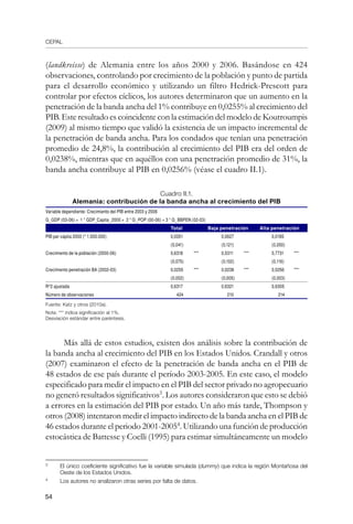CEPAL
54
(landkreisse) de Alemania entre los años 2000 y 2006. Basándose en 424
observaciones, controlando por crecimiento de la población y punto de partida
para el desarrollo económico y utilizando un filtro Hedrick-Prescott para
controlar por efectos cíclicos, los autores determinaron que un aumento en la
penetración de la banda ancha del 1% contribuye en 0,0255% al crecimiento del
PIB. Este resultado es coincidente con la estimación del modelo de Koutroumpis
(2009) al mismo tiempo que validó la existencia de un impacto incremental de
la penetración de banda ancha. Para los condados que tenían una penetración
promedio de 24,8%, la contribución al crecimiento del PIB era del orden de
0,0238%, mientras que en aquéllos con una penetración promedio de 31%, la
banda ancha contribuye al PIB en 0,0256% (véase el cuadro II.1).
Cuadro II.1.
Alemania: contribución de la banda ancha al crecimiento del PIB
Variable dependiente: Crecimiento del PIB entre 2003 y 2006        
G_GDP (03-06) = 1 * GDP_Capita_2000 + 2 * G_POP (00-06) + 3 * G_BBPEN (02-03)  
    Total Baja penetración Alta penetración
PIB per cápita 2000 (* 1.000.000) 0,0261   0,0627   0,0185  
(0,041) (0,121) (0,050)
Crecimiento de la población (2000-06) 0,6318 *** 0,5311 *** 0,7731 ***
(0,075) (0,102) (0,116)
Crecimiento penetración BA (2002-03) 0,0255 *** 0,0238 *** 0,0256 ***
    (0,002)   (0,005)   (0,003)  
R^2 ajustada 0,6317 0,6321 0,6305
Número de observaciones 424   210   214  
Fuente: Katz y otros (2010a).
Nota: *** indica significación al 1%.
Desviación estándar entre paréntesis.
Más allá de estos estudios, existen dos análisis sobre la contribución de
la banda ancha al crecimiento del PIB en los Estados Unidos. Crandall y otros
(2007) examinaron el efecto de la penetración de banda ancha en el PIB de
48 estados de ese país durante el período 2003-2005. En este caso, el modelo
especificado para medir el impacto en el PIB del sector privado no agropecuario
no generó resultados significativos
. Los autores consideraron que esto se debió
a errores en la estimación del PIB por estado. Un año más tarde, Thompson y
otros (2008) intentaron medir el impacto indirecto de la banda ancha en el PIB de
46 estados durante el periodo 2001-2005
. Utilizando una función de producción
estocástica de Battesse y Coelli (1995) para estimar simultáneamente un modelo
	
El único coeficiente significativo fue la variable simulada (dummy) que indica la región Montañosa del
Oeste de los Estados Unidos.
	
Los autores no analizaron otras series por falta de datos.
 
