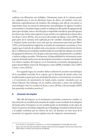 CEPAL
56
explican esta diferencia son múltiples. Claramente, parte de la varianza puede
ser explicada por el uso de diferentes bases de datos, así también como por
diferentes especificaciones de modelos. Sin embargo, más allá de este punto es
importante tener en cuenta las limitaciones metodológicas de algunos modelos
econométricos.Enprimerlugar,cuandosetrabajaconaltogradodeagregaciónde
datos (por ejemplo, series a nivel de país) es imposible entender la gran divergencia
de efectos que existe entre regiones, la que tiende a ser explicada por efectos fijos
(ver Katz y otros, 2010a). Así, en el caso del estudio de Qiang y otros (2009), una
gran parte de la varianza está explicada por las variables simuladas para África
y América Latina (casi diez veces más que las estimaciones provistas por Barro
(1991) en la formulación original de su modelo de crecimiento económico). Esto
sugiere que el método de análisis más conveniente es la diferenciación de efectos
fijos.Ladiferenciaderesultadostambiénindicalanecesidaddetrabajarconniveles
de agregación inferiores a los de país, como provincias, departamentos, condados
o incluso códigos postales. Obviamente, la disponibilidad de información tanto
respecto de banda ancha como de desempeño económico es mucho más limitada.
Los únicos estudios del impacto en el crecimiento económico desagregado en
países desarrollados son los de Thompson y otros (2008), Crandall y otros (2007)
y Katz y otros (2010a)
.
En segundo lugar, los estudios deben enfrentar la cuestión metodológica
de la causalidad revertida. Si se supone que la demanda de banda ancha está
condicionada en parte por una elasticidad de precios, el crecimiento económico
y el crecimiento de penetración de banda ancha estarían vinculados por un
efecto bilateral. Sin embargo, de los análisis enfocados a tratar este problema
metodológico sólo los estudios de Katz y otros (2010a) y Koutroumpis (2009)
han generado resultados positivos
.
2. 	 Creación de empleo
Más allá del impacto en el crecimiento económico, numerosos estudios se
han enfocado en el análisis de la creación de empleo como resultado de la adopción
de banda ancha. El impacto en esta variable puede ser desdoblado en dos tipos de
efecto:lospuestosdetrabajooriginadosporeldespliegueinicialdelainfraestructura
y el empleo resultante por los efectos de red y de derrame en otras áreas de la
economía. La siguiente sección explora estos dos impactos sucesivamente.
	
En la sección 3, se presenta un estudio con un nivel de desagregación comparable para Chile.
	
Katz y otros (2010a) tratan el problema mediante series historicas rezagadas mientras que Koutroumpis
(2009) utiliza un sistema de ecuaciones simultáneas.
 