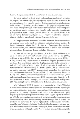 Acelerando la revolución digital: banda ancha para América Latina y el Caribe
57
Creación de empleo como resultado de la construcción de redes de banda ancha
La construcción de redes de banda ancha conlleva tres efectos de creación
de empleo. En primer lugar, el despliegue de redes requiere la creación de
empleos directos (por ejemplo, técnicos de telecomunicaciones, trabajadores
de la construcción y operarios en la manufactura de equipamiento) para instalar
esas redes. En segundo lugar, la creación de empleos directos tiene un impacto
en puestos de trabajo indirectos (por ejemplo, en las industrias metalúrgicas
y de productos eléctricos que proveen insumos a las industrias afectadas
directamente). Finalmente, el gasto de los hogares resultante de empleos
directos e indirectos conlleva la creación de empleo inducido.
El empleo directo, indirecto e inducido resultante de la construcción
de redes de banda ancha puede ser calculado mediante el uso de matrices de
insumo-producto. La interrelación de estos tres efectos es medida con base
en multiplicadores, que estiman el cambio total en el empleo en la economía
como resultado del aumento de una unidad en el insumo.
Existen seis estudios que estiman el impacto de la construcción de redes
de banda ancha en el empleo: Crandall y otros (2003), Katz y otros (2008),
Atkinson y otros (2009), Katz y otros (2009a), Liebenau y otros (2009), y
Katz y otros (2010a). Todos estiman el número de empleos generados como
resultado de la inversión de capital del despliegue de redes de banda ancha: 63
mil millones de dólares (requeridos para desplegar servicios de banda ancha en
todo el territorio estadounidense) en Crandall y otros (2003); 13 mil millones
de francos suizos en Katz (2008) (para construir una red de fibra en Suiza),
10 mil millones de dólares en Atkinson (2009) y 6,3 mil millones de dólares en
Katz y otros (2009a) (como estímulo contra cíclico en Estados Unidos); 7,5 mil
millones de dólares en Liebenau y otros (2009) para completar el despliegue de
banda ancha en el Reino Unido y 47 mil millones de dólares en Katz y otros
(2010a) para implementar el Plan Nacional de Banda Ancha en Alemania.
Crandall y otros (2003) llevaron adelante un estudio para el New Millennium
ResearchCouncilutilizandomatricesdeinsumo-productoparaestimarelimpactoque
un programa orientado a desplegar banda ancha en los hogares estadounidenses
podría tener en el empleo. Basándose en el presupuesto de la inversión de capital
requerida para alcanzar una penetración en 95% de los hogares (a partir de un nivel
del60%),losautoresestimaronelnúmerodeempleosgeneradosenlamanufactura
de equipamiento de telecomunicaciones y el efecto multiplicador en el consumo
resultante del incremento del ingreso. Aplicando los multiplicadores calculados
por el Bureau of Economic Analysis de Estados Unidos, los autores estimaron que
63,6 mil millones de dólares de inversión de capital para la construcción de banda
ancha generarían 61.000 empleos/año. Por otra parte, si la inversión fuera asignada
 